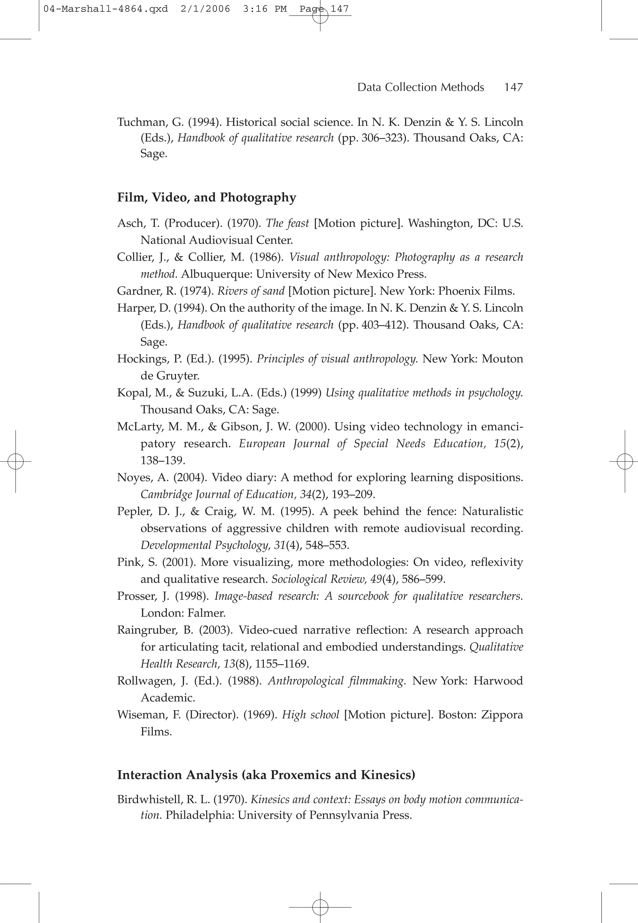 Tuchman, G. (1994). Historical social science. In N. K. Denzin & Y. S. Lincoln
(Eds.), Handbook of qualitative research (pp. 306–323). Thousand Oaks, CA:
Sage.
Film, Video, and Photography
Asch, T. (Producer). (1970). The feast [Motion picture]. Washington, DC: U.S.
National Audiovisual Center.
Collier, J., & Collier, M. (1986). Visual anthropology: Photography as a research
method. Albuquerque: University of New Mexico Press.
Gardner, R. (1974). Rivers of sand [Motion picture]. New York: Phoenix Films.
Harper, D. (1994). On the authority of the image. In N. K. Denzin & Y. S. Lincoln
(Eds.), Handbook of qualitative research (pp. 403–412). Thousand Oaks, CA:
Sage.
Hockings, P. (Ed.). (1995). Principles of visual anthropology. New York: Mouton
de Gruyter.
Kopal, M., & Suzuki, L.A. (Eds.) (1999) Using qualitative methods in psychology.
Thousand Oaks, CA: Sage.
McLarty, M. M., & Gibson, J. W. (2000). Using video technology in emanci-
patory research. European Journal of Special Needs Education, 15(2),
138–139.
Noyes, A. (2004). Video diary: A method for exploring learning dispositions.
Cambridge Journal of Education, 34(2), 193–209.
Pepler, D. J., & Craig, W. M. (1995). A peek behind the fence: Naturalistic
observations of aggressive children with remote audiovisual recording.
Developmental Psychology, 31(4), 548–553.
Pink, S. (2001). More visualizing, more methodologies: On video, reflexivity
and qualitative research. Sociological Review, 49(4), 586–599.
Prosser, J. (1998). Image-based research: A sourcebook for qualitative researchers.
London: Falmer.
Raingruber, B. (2003). Video-cued narrative reflection: A research approach
for articulating tacit, relational and embodied understandings. Qualitative
Health Research, 13(8), 1155–1169.
Rollwagen, J. (Ed.). (1988). Anthropological filmmaking. New York: Harwood
Academic.
Wiseman, F. (Director). (1969). High school [Motion picture]. Boston: Zippora
Films.
Interaction Analysis (aka Proxemics and Kinesics)
Birdwhistell, R. L. (1970). Kinesics and context: Essays on body motion communica-
tion. Philadelphia: University of Pennsylvania Press.
Data Collection Methods 147
04-Marshall-4864.qxd 2/1/2006 3:16 PM Page 147
 