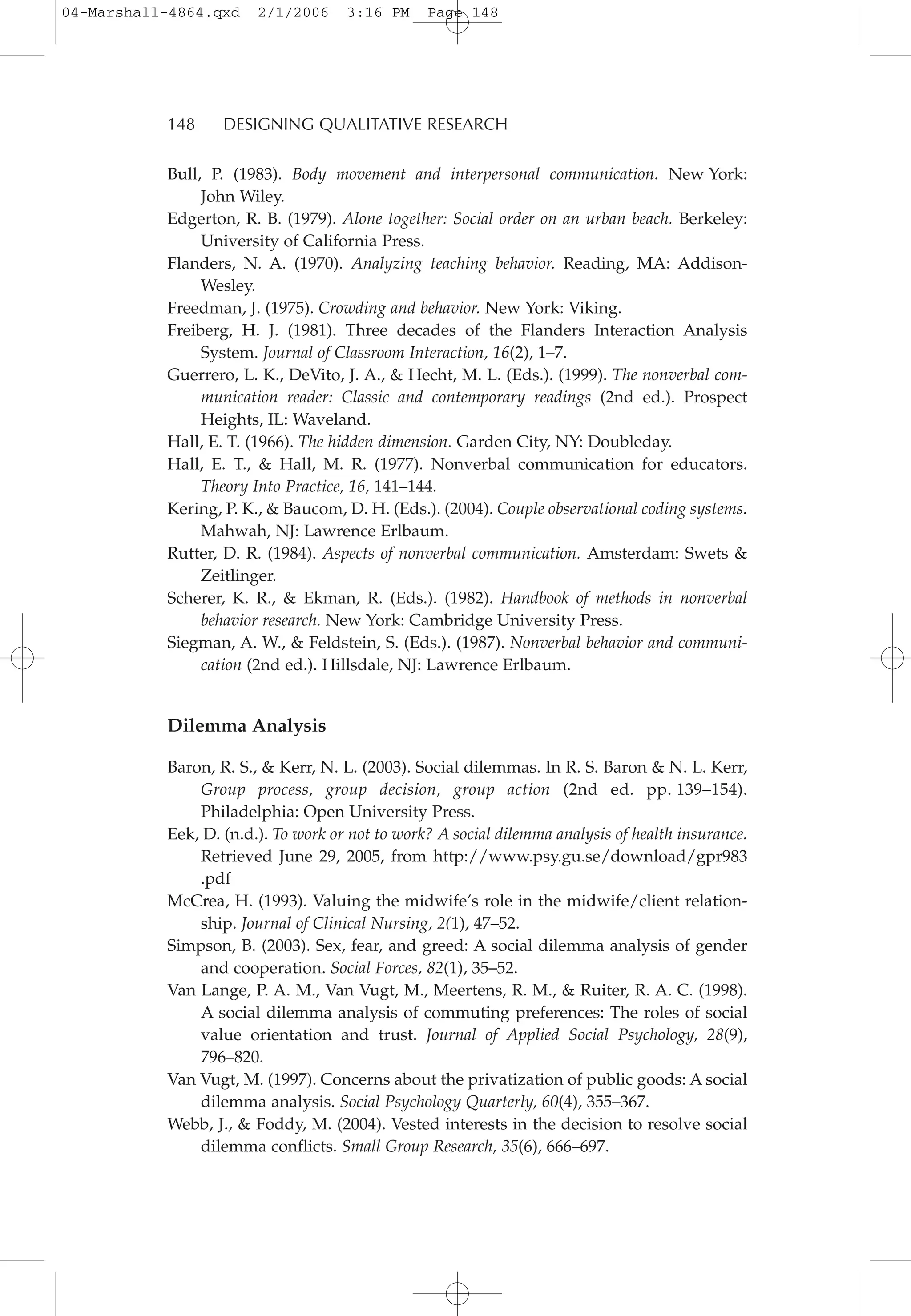 Bull, P. (1983). Body movement and interpersonal communication. New York:
John Wiley.
Edgerton, R. B. (1979). Alone together: Social order on an urban beach. Berkeley:
University of California Press.
Flanders, N. A. (1970). Analyzing teaching behavior. Reading, MA: Addison-
Wesley.
Freedman, J. (1975). Crowding and behavior. New York: Viking.
Freiberg, H. J. (1981). Three decades of the Flanders Interaction Analysis
System. Journal of Classroom Interaction, 16(2), 1–7.
Guerrero, L. K., DeVito, J. A., & Hecht, M. L. (Eds.). (1999). The nonverbal com-
munication reader: Classic and contemporary readings (2nd ed.). Prospect
Heights, IL: Waveland.
Hall, E. T. (1966). The hidden dimension. Garden City, NY: Doubleday.
Hall, E. T., & Hall, M. R. (1977). Nonverbal communication for educators.
Theory Into Practice, 16, 141–144.
Kering, P. K., & Baucom, D. H. (Eds.). (2004). Couple observational coding systems.
Mahwah, NJ: Lawrence Erlbaum.
Rutter, D. R. (1984). Aspects of nonverbal communication. Amsterdam: Swets &
Zeitlinger.
Scherer, K. R., & Ekman, R. (Eds.). (1982). Handbook of methods in nonverbal
behavior research. New York: Cambridge University Press.
Siegman, A. W., & Feldstein, S. (Eds.). (1987). Nonverbal behavior and communi-
cation (2nd ed.). Hillsdale, NJ: Lawrence Erlbaum.
Dilemma Analysis
Baron, R. S., & Kerr, N. L. (2003). Social dilemmas. In R. S. Baron & N. L. Kerr,
Group process, group decision, group action (2nd ed. pp. 139–154).
Philadelphia: Open University Press.
Eek, D. (n.d.). To work or not to work? A social dilemma analysis of health insurance.
Retrieved June 29, 2005, from http://www.psy.gu.se/download/gpr983
.pdf
McCrea, H. (1993). Valuing the midwife’s role in the midwife/client relation-
ship. Journal of Clinical Nursing, 2(1), 47–52.
Simpson, B. (2003). Sex, fear, and greed: A social dilemma analysis of gender
and cooperation. Social Forces, 82(1), 35–52.
Van Lange, P. A. M., Van Vugt, M., Meertens, R. M., & Ruiter, R. A. C. (1998).
A social dilemma analysis of commuting preferences: The roles of social
value orientation and trust. Journal of Applied Social Psychology, 28(9),
796–820.
Van Vugt, M. (1997). Concerns about the privatization of public goods: A social
dilemma analysis. Social Psychology Quarterly, 60(4), 355–367.
Webb, J., & Foddy, M. (2004). Vested interests in the decision to resolve social
dilemma conflicts. Small Group Research, 35(6), 666–697.
148 DESIGNING QUALITATIVE RESEARCH
04-Marshall-4864.qxd 2/1/2006 3:16 PM Page 148
 
