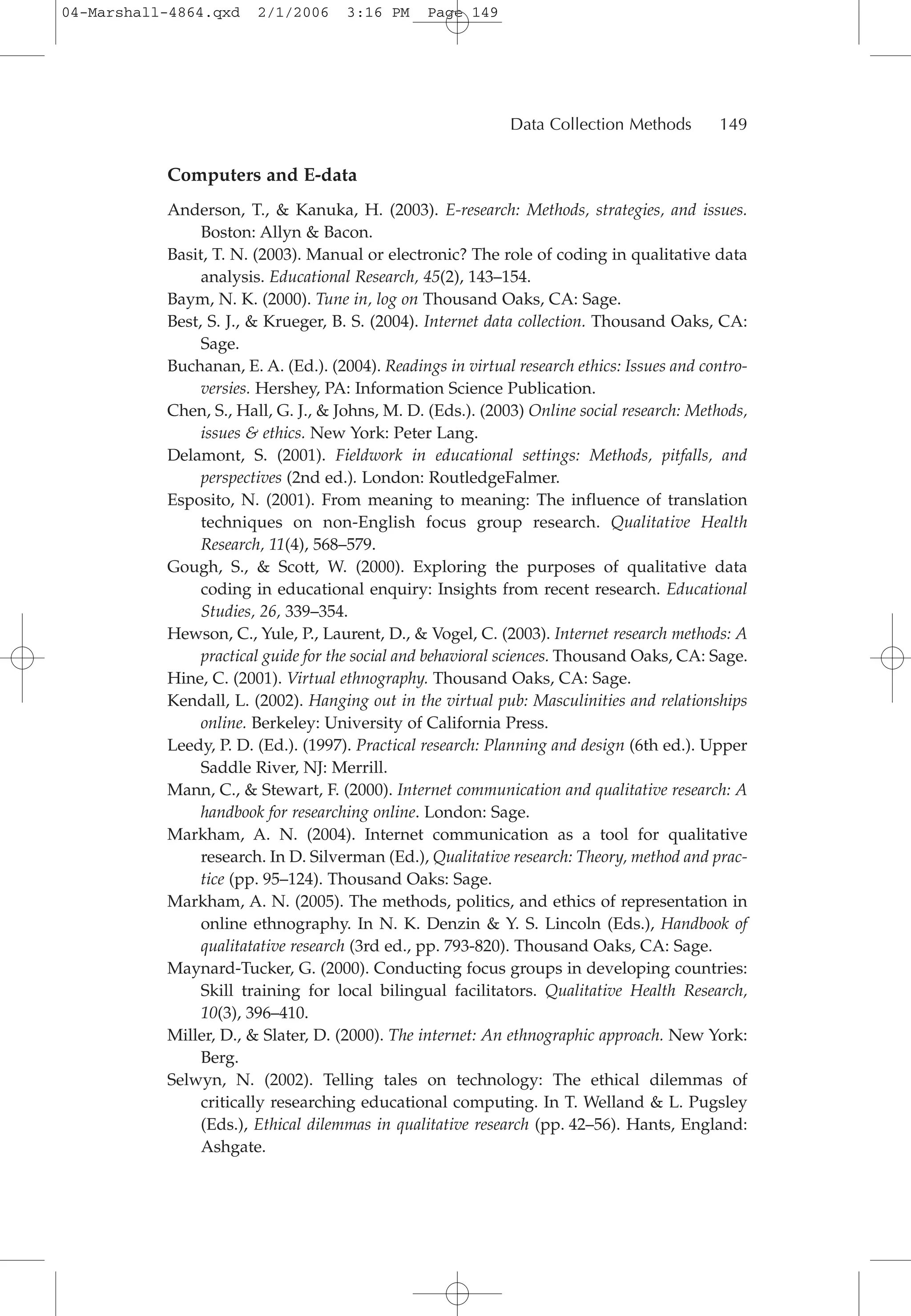 Computers and E-data
Anderson, T., & Kanuka, H. (2003). E-research: Methods, strategies, and issues.
Boston: Allyn & Bacon.
Basit, T. N. (2003). Manual or electronic? The role of coding in qualitative data
analysis. Educational Research, 45(2), 143–154.
Baym, N. K. (2000). Tune in, log on Thousand Oaks, CA: Sage.
Best, S. J., & Krueger, B. S. (2004). Internet data collection. Thousand Oaks, CA:
Sage.
Buchanan, E. A. (Ed.). (2004). Readings in virtual research ethics: Issues and contro-
versies. Hershey, PA: Information Science Publication.
Chen, S., Hall, G. J., & Johns, M. D. (Eds.). (2003) Online social research: Methods,
issues & ethics. New York: Peter Lang.
Delamont, S. (2001). Fieldwork in educational settings: Methods, pitfalls, and
perspectives (2nd ed.). London: RoutledgeFalmer.
Esposito, N. (2001). From meaning to meaning: The influence of translation
techniques on non-English focus group research. Qualitative Health
Research, 11(4), 568–579.
Gough, S., & Scott, W. (2000). Exploring the purposes of qualitative data
coding in educational enquiry: Insights from recent research. Educational
Studies, 26, 339–354.
Hewson, C., Yule, P., Laurent, D., & Vogel, C. (2003). Internet research methods: A
practical guide for the social and behavioral sciences. Thousand Oaks, CA: Sage.
Hine, C. (2001). Virtual ethnography. Thousand Oaks, CA: Sage.
Kendall, L. (2002). Hanging out in the virtual pub: Masculinities and relationships
online. Berkeley: University of California Press.
Leedy, P. D. (Ed.). (1997). Practical research: Planning and design (6th ed.). Upper
Saddle River, NJ: Merrill.
Mann, C., & Stewart, F. (2000). Internet communication and qualitative research: A
handbook for researching online. London: Sage.
Markham, A. N. (2004). Internet communication as a tool for qualitative
research. In D. Silverman (Ed.), Qualitative research: Theory, method and prac-
tice (pp. 95–124). Thousand Oaks: Sage.
Markham, A. N. (2005). The methods, politics, and ethics of representation in
online ethnography. In N. K. Denzin & Y. S. Lincoln (Eds.), Handbook of
qualitatative research (3rd ed., pp. 793-820). Thousand Oaks, CA: Sage.
Maynard-Tucker, G. (2000). Conducting focus groups in developing countries:
Skill training for local bilingual facilitators. Qualitative Health Research,
10(3), 396–410.
Miller, D., & Slater, D. (2000). The internet: An ethnographic approach. New York:
Berg.
Selwyn, N. (2002). Telling tales on technology: The ethical dilemmas of
critically researching educational computing. In T. Welland & L. Pugsley
(Eds.), Ethical dilemmas in qualitative research (pp. 42–56). Hants, England:
Ashgate.
Data Collection Methods 149
04-Marshall-4864.qxd 2/1/2006 3:16 PM Page 149
 