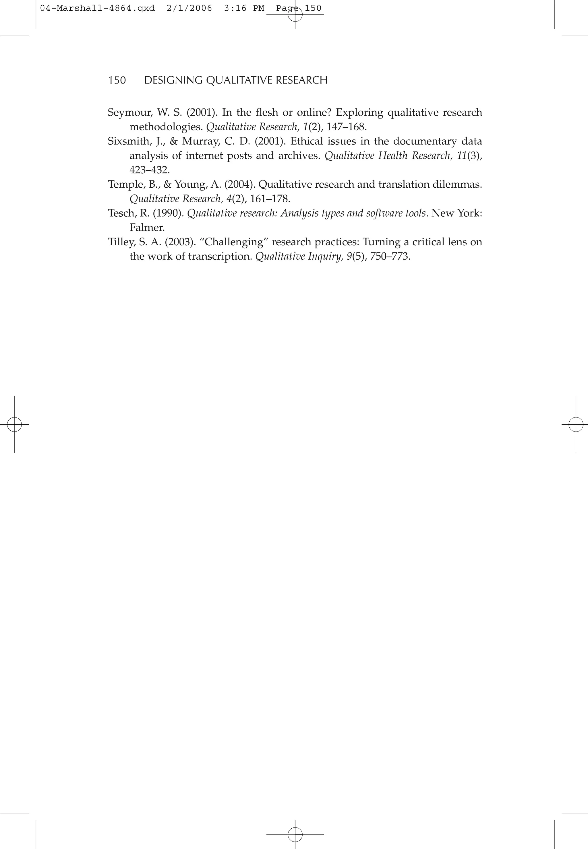 Seymour, W. S. (2001). In the flesh or online? Exploring qualitative research
methodologies. Qualitative Research, 1(2), 147–168.
Sixsmith, J., & Murray, C. D. (2001). Ethical issues in the documentary data
analysis of internet posts and archives. Qualitative Health Research, 11(3),
423–432.
Temple, B., & Young, A. (2004). Qualitative research and translation dilemmas.
Qualitative Research, 4(2), 161–178.
Tesch, R. (1990). Qualitative research: Analysis types and software tools. New York:
Falmer.
Tilley, S. A. (2003). “Challenging” research practices: Turning a critical lens on
the work of transcription. Qualitative Inquiry, 9(5), 750–773.
150 DESIGNING QUALITATIVE RESEARCH
04-Marshall-4864.qxd 2/1/2006 3:16 PM Page 150
 