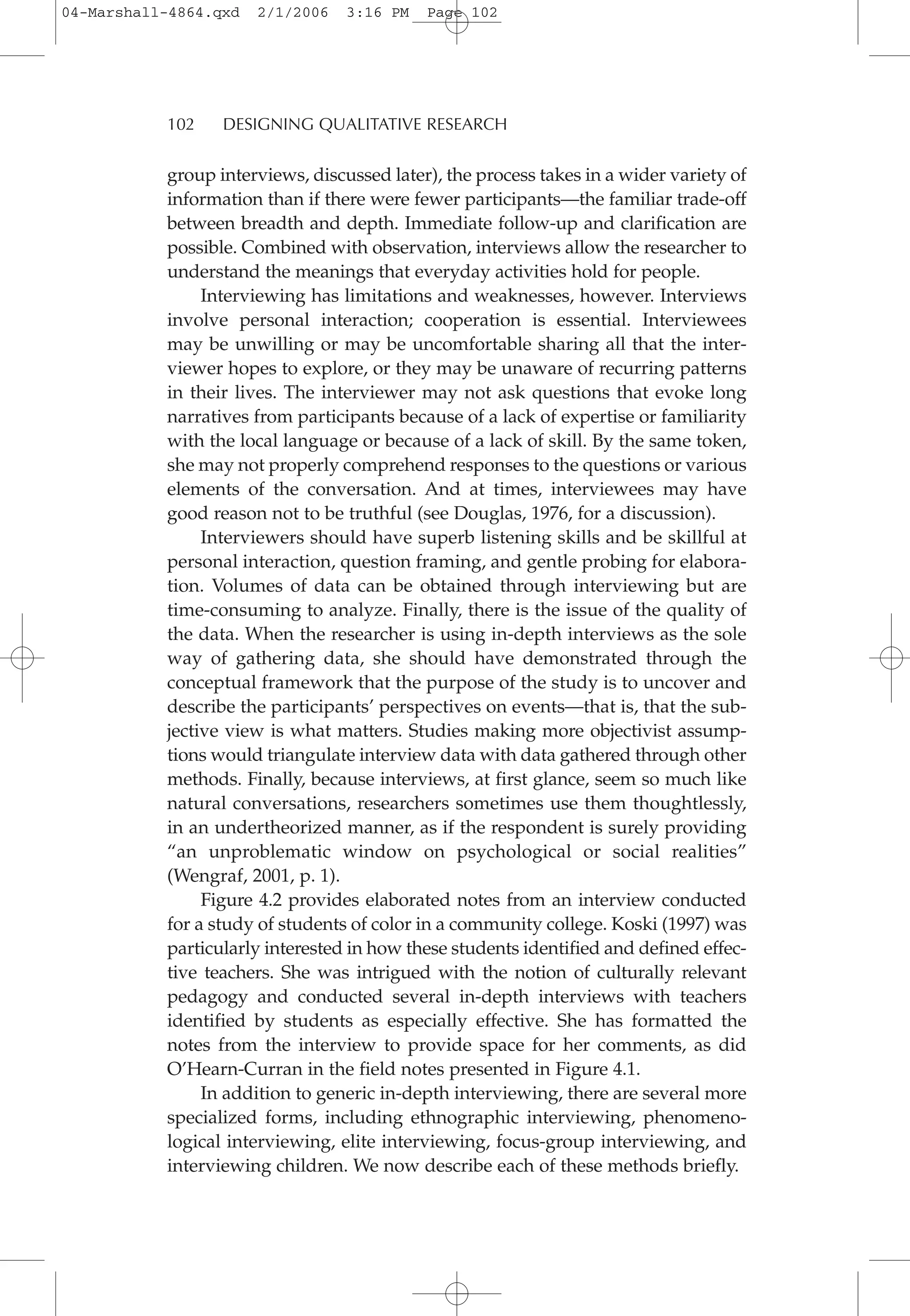 group interviews, discussed later), the process takes in a wider variety of
information than if there were fewer participants—the familiar trade-off
between breadth and depth. Immediate follow-up and clarification are
possible. Combined with observation, interviews allow the researcher to
understand the meanings that everyday activities hold for people.
Interviewing has limitations and weaknesses, however. Interviews
involve personal interaction; cooperation is essential. Interviewees
may be unwilling or may be uncomfortable sharing all that the inter-
viewer hopes to explore, or they may be unaware of recurring patterns
in their lives. The interviewer may not ask questions that evoke long
narratives from participants because of a lack of expertise or familiarity
with the local language or because of a lack of skill. By the same token,
she may not properly comprehend responses to the questions or various
elements of the conversation. And at times, interviewees may have
good reason not to be truthful (see Douglas, 1976, for a discussion).
Interviewers should have superb listening skills and be skillful at
personal interaction, question framing, and gentle probing for elabora-
tion. Volumes of data can be obtained through interviewing but are
time-consuming to analyze. Finally, there is the issue of the quality of
the data. When the researcher is using in-depth interviews as the sole
way of gathering data, she should have demonstrated through the
conceptual framework that the purpose of the study is to uncover and
describe the participants’ perspectives on events—that is, that the sub-
jective view is what matters. Studies making more objectivist assump-
tions would triangulate interview data with data gathered through other
methods. Finally, because interviews, at first glance, seem so much like
natural conversations, researchers sometimes use them thoughtlessly,
in an undertheorized manner, as if the respondent is surely providing
“an unproblematic window on psychological or social realities”
(Wengraf, 2001, p. 1).
Figure 4.2 provides elaborated notes from an interview conducted
for a study of students of color in a community college. Koski (1997) was
particularly interested in how these students identified and defined effec-
tive teachers. She was intrigued with the notion of culturally relevant
pedagogy and conducted several in-depth interviews with teachers
identified by students as especially effective. She has formatted the
notes from the interview to provide space for her comments, as did
O’Hearn-Curran in the field notes presented in Figure 4.1.
In addition to generic in-depth interviewing, there are several more
specialized forms, including ethnographic interviewing, phenomeno-
logical interviewing, elite interviewing, focus-group interviewing, and
interviewing children. We now describe each of these methods briefly.
102 DESIGNING QUALITATIVE RESEARCH
04-Marshall-4864.qxd 2/1/2006 3:16 PM Page 102
 