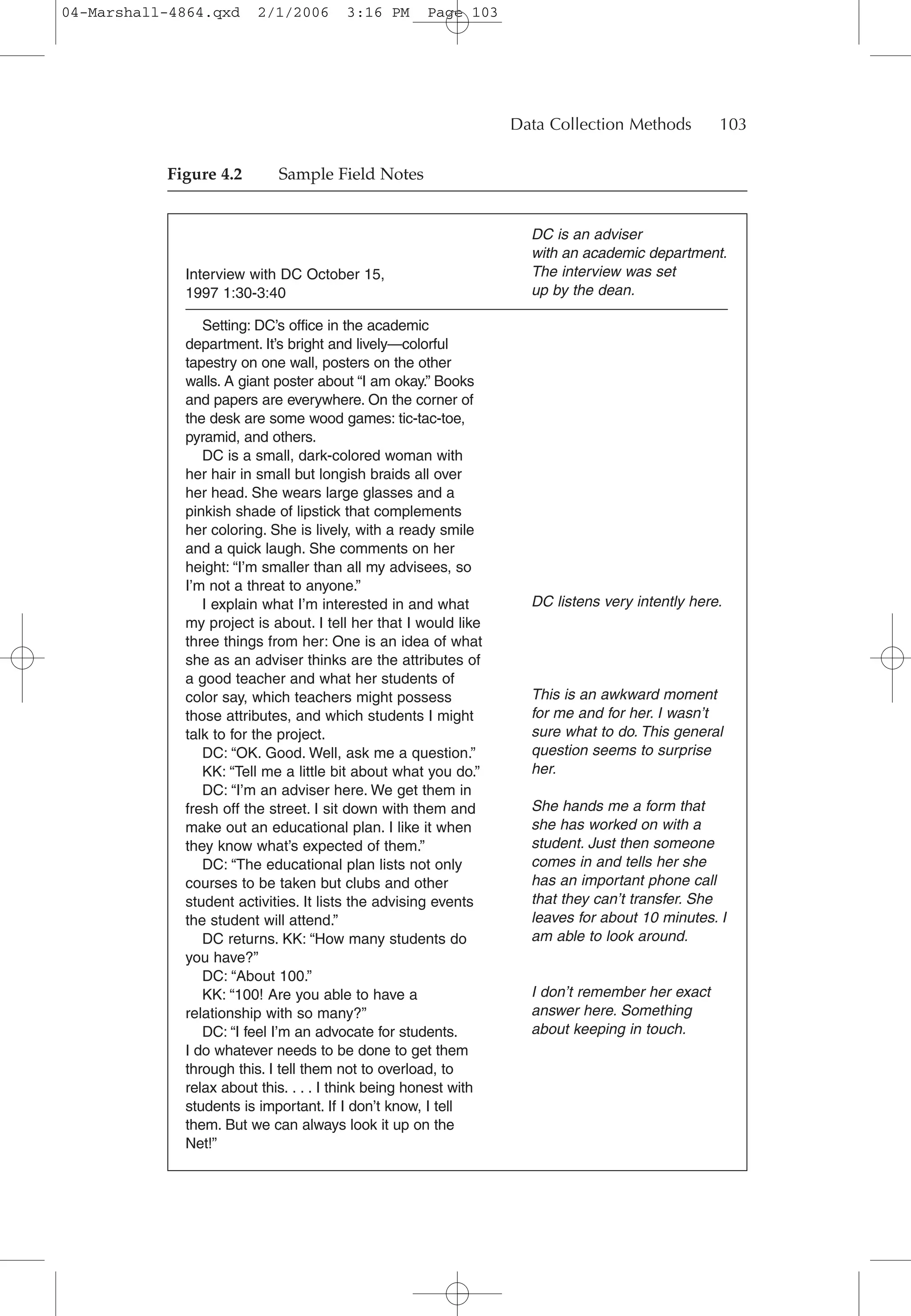 Interview with DC October 15,
1997 1:30-3:40
Setting: DC’s office in the academic
department. It’s bright and lively—colorful
tapestry on one wall, posters on the other
walls. A giant poster about “I am okay.” Books
and papers are everywhere. On the corner of
the desk are some wood games: tic-tac-toe,
pyramid, and others.
DC is a small, dark-colored woman with
her hair in small but longish braids all over
her head. She wears large glasses and a
pinkish shade of lipstick that complements
her coloring. She is lively, with a ready smile
and a quick laugh. She comments on her
height: “I’m smaller than all my advisees, so
I’m not a threat to anyone.”
I explain what I’m interested in and what
my project is about. I tell her that I would like
three things from her: One is an idea of what
she as an adviser thinks are the attributes of
a good teacher and what her students of
color say, which teachers might possess
those attributes, and which students I might
talk to for the project.
DC: “OK. Good. Well, ask me a question.”
KK: “Tell me a little bit about what you do.”
DC: “I’m an adviser here. We get them in
fresh off the street. I sit down with them and
make out an educational plan. I like it when
they know what’s expected of them.”
DC: “The educational plan lists not only
courses to be taken but clubs and other
student activities. It lists the advising events
the student will attend.”
DC returns. KK: “How many students do
you have?”
DC: “About 100.”
KK: “100! Are you able to have a
relationship with so many?”
DC: “I feel I’m an advocate for students.
I do whatever needs to be done to get them
through this. I tell them not to overload, to
relax about this. . . . I think being honest with
students is important. If I don’t know, I tell
them. But we can always look it up on the
Net!”
DC is an adviser
with an academic department.
The interview was set
up by the dean.
DC listens very intently here.
This is an awkward moment
for me and for her. I wasn’t
sure what to do. This general
question seems to surprise
her.
She hands me a form that
she has worked on with a
student. Just then someone
comes in and tells her she
has an important phone call
that they can’t transfer. She
leaves for about 10 minutes. I
am able to look around.
I don’t remember her exact
answer here. Something
about keeping in touch.
Data Collection Methods 103
Figure 4.2 Sample Field Notes
04-Marshall-4864.qxd 2/1/2006 3:16 PM Page 103
 