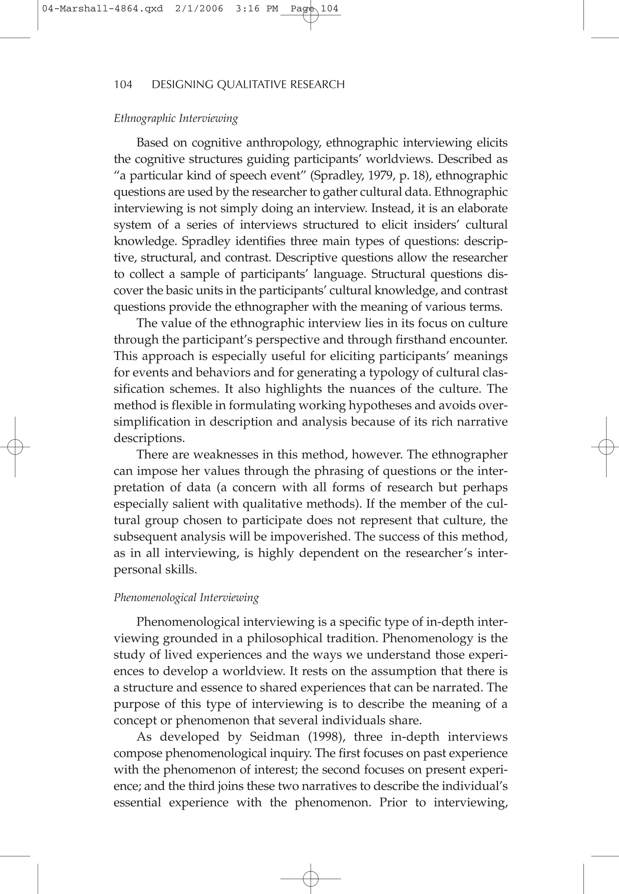 104 DESIGNING QUALITATIVE RESEARCH
Ethnographic Interviewing
Based on cognitive anthropology, ethnographic interviewing elicits
the cognitive structures guiding participants’ worldviews. Described as
“a particular kind of speech event” (Spradley, 1979, p. 18), ethnographic
questions are used by the researcher to gather cultural data. Ethnographic
interviewing is not simply doing an interview. Instead, it is an elaborate
system of a series of interviews structured to elicit insiders’ cultural
knowledge. Spradley identifies three main types of questions: descrip-
tive, structural, and contrast. Descriptive questions allow the researcher
to collect a sample of participants’ language. Structural questions dis-
cover the basic units in the participants’ cultural knowledge, and contrast
questions provide the ethnographer with the meaning of various terms.
The value of the ethnographic interview lies in its focus on culture
through the participant’s perspective and through firsthand encounter.
This approach is especially useful for eliciting participants’ meanings
for events and behaviors and for generating a typology of cultural clas-
sification schemes. It also highlights the nuances of the culture. The
method is flexible in formulating working hypotheses and avoids over-
simplification in description and analysis because of its rich narrative
descriptions.
There are weaknesses in this method, however. The ethnographer
can impose her values through the phrasing of questions or the inter-
pretation of data (a concern with all forms of research but perhaps
especially salient with qualitative methods). If the member of the cul-
tural group chosen to participate does not represent that culture, the
subsequent analysis will be impoverished. The success of this method,
as in all interviewing, is highly dependent on the researcher’s inter-
personal skills.
Phenomenological Interviewing
Phenomenological interviewing is a specific type of in-depth inter-
viewing grounded in a philosophical tradition. Phenomenology is the
study of lived experiences and the ways we understand those experi-
ences to develop a worldview. It rests on the assumption that there is
a structure and essence to shared experiences that can be narrated. The
purpose of this type of interviewing is to describe the meaning of a
concept or phenomenon that several individuals share.
As developed by Seidman (1998), three in-depth interviews
compose phenomenological inquiry. The first focuses on past experience
with the phenomenon of interest; the second focuses on present experi-
ence; and the third joins these two narratives to describe the individual’s
essential experience with the phenomenon. Prior to interviewing,
04-Marshall-4864.qxd 2/1/2006 3:16 PM Page 104
 