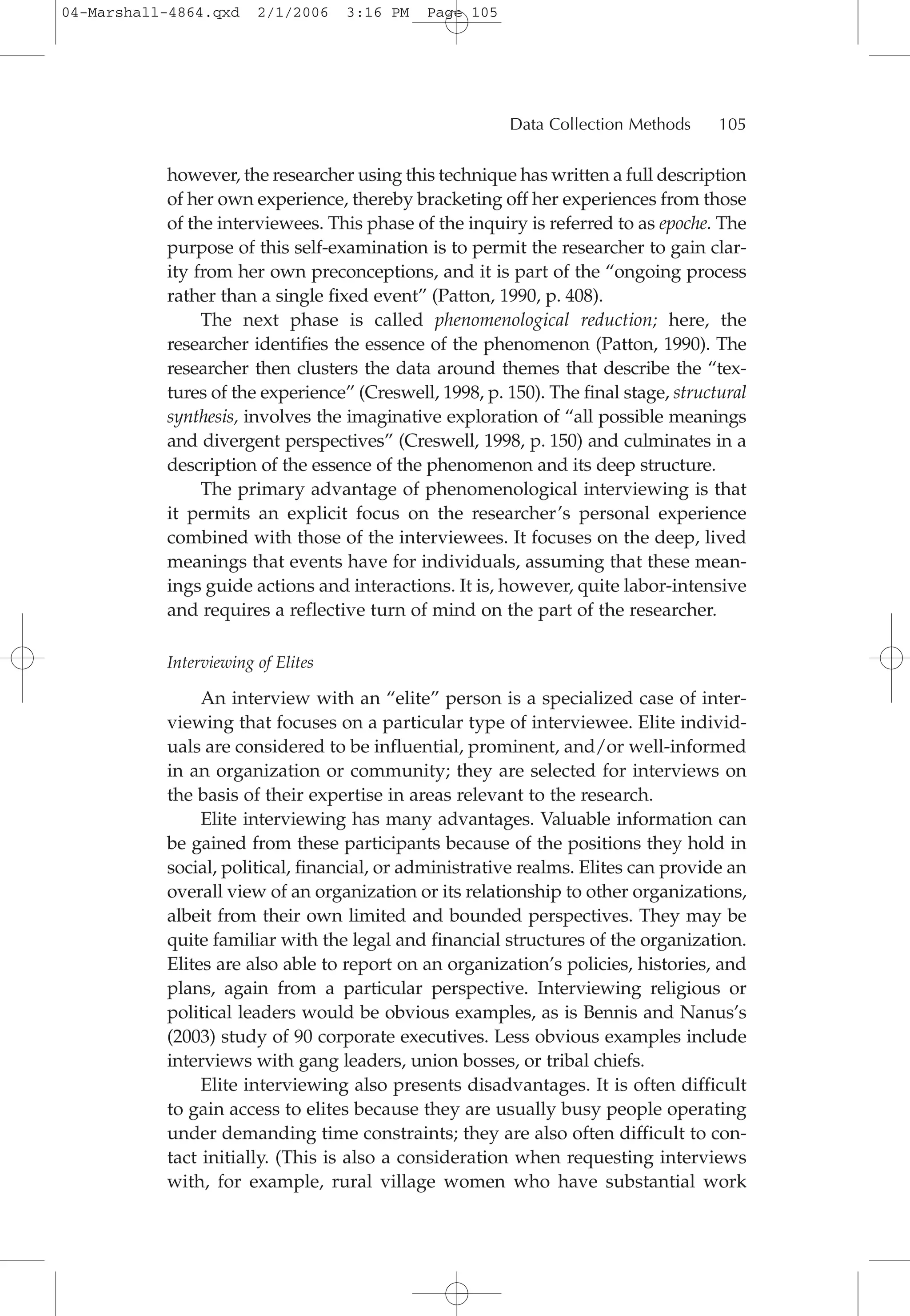 however, the researcher using this technique has written a full description
of her own experience, thereby bracketing off her experiences from those
of the interviewees. This phase of the inquiry is referred to as epoche. The
purpose of this self-examination is to permit the researcher to gain clar-
ity from her own preconceptions, and it is part of the “ongoing process
rather than a single fixed event” (Patton, 1990, p. 408).
The next phase is called phenomenological reduction; here, the
researcher identifies the essence of the phenomenon (Patton, 1990). The
researcher then clusters the data around themes that describe the “tex-
tures of the experience” (Creswell, 1998, p. 150). The final stage, structural
synthesis, involves the imaginative exploration of “all possible meanings
and divergent perspectives” (Creswell, 1998, p. 150) and culminates in a
description of the essence of the phenomenon and its deep structure.
The primary advantage of phenomenological interviewing is that
it permits an explicit focus on the researcher’s personal experience
combined with those of the interviewees. It focuses on the deep, lived
meanings that events have for individuals, assuming that these mean-
ings guide actions and interactions. It is, however, quite labor-intensive
and requires a reflective turn of mind on the part of the researcher.
Interviewing of Elites
An interview with an “elite” person is a specialized case of inter-
viewing that focuses on a particular type of interviewee. Elite individ-
uals are considered to be influential, prominent, and/or well-informed
in an organization or community; they are selected for interviews on
the basis of their expertise in areas relevant to the research.
Elite interviewing has many advantages. Valuable information can
be gained from these participants because of the positions they hold in
social, political, financial, or administrative realms. Elites can provide an
overall view of an organization or its relationship to other organizations,
albeit from their own limited and bounded perspectives. They may be
quite familiar with the legal and financial structures of the organization.
Elites are also able to report on an organization’s policies, histories, and
plans, again from a particular perspective. Interviewing religious or
political leaders would be obvious examples, as is Bennis and Nanus’s
(2003) study of 90 corporate executives. Less obvious examples include
interviews with gang leaders, union bosses, or tribal chiefs.
Elite interviewing also presents disadvantages. It is often difficult
to gain access to elites because they are usually busy people operating
under demanding time constraints; they are also often difficult to con-
tact initially. (This is also a consideration when requesting interviews
with, for example, rural village women who have substantial work
Data Collection Methods 105
04-Marshall-4864.qxd 2/1/2006 3:16 PM Page 105
 