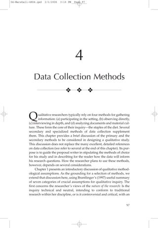 97
4
Data Collection Methods
Qualitative researchers typically rely on four methods for gathering
information: (a) participating in the setting, (b) observing directly,
(c) interviewing in depth, and (d) analyzing documents and material cul-
ture. These form the core of their inquiry—the staples of the diet. Several
secondary and specialized methods of data collection supplement
them. This chapter provides a brief discussion of the primary and the
secondary methods to be considered in designing a qualitative study.
This discussion does not replace the many excellent, detailed references
on data collection (we refer to several at the end of this chapter). Its pur-
pose is to guide the proposal writer in stipulating the methods of choice
for his study and in describing for the reader how the data will inform
his research questions. How the researcher plans to use these methods,
however, depends on several considerations.
Chapter 1 presents an introductory discussion of qualitative method-
ological assumptions. As the grounding for a selection of methods, we
extend that discussion here, using Brantlinger’s (1997) useful summary
of seven categories of crucial assumptions for qualitative inquiry. The
first concerns the researcher’s views of the nature of the research: Is the
inquiry technical and neutral, intending to conform to traditional
research within her discipline, or is it controversial and critical, with an
❖ ❖ ❖
04-Marshall-4864.qxd 2/1/2006 3:16 PM Page 97
 