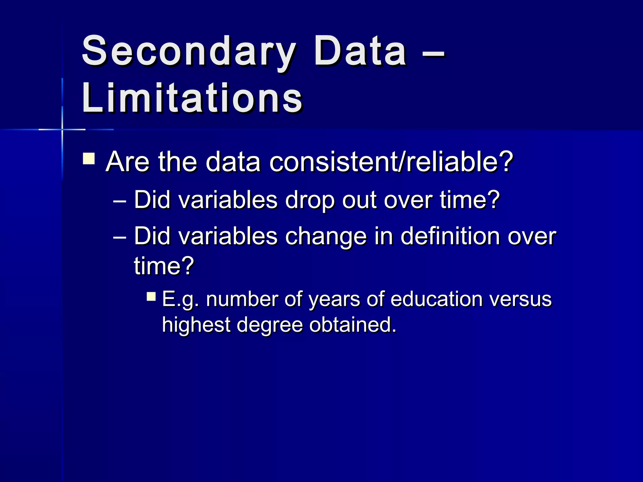 Secondary Data –Secondary Data –
LimitationsLimitations
 Are the data consistent/reliable?Are the data consistent/reliable?
– Did variables drop out over time?Did variables drop out over time?
– Did variables change in definition overDid variables change in definition over
time?time?
 E.g. number of years of education versusE.g. number of years of education versus
highest degree obtained.highest degree obtained.
 