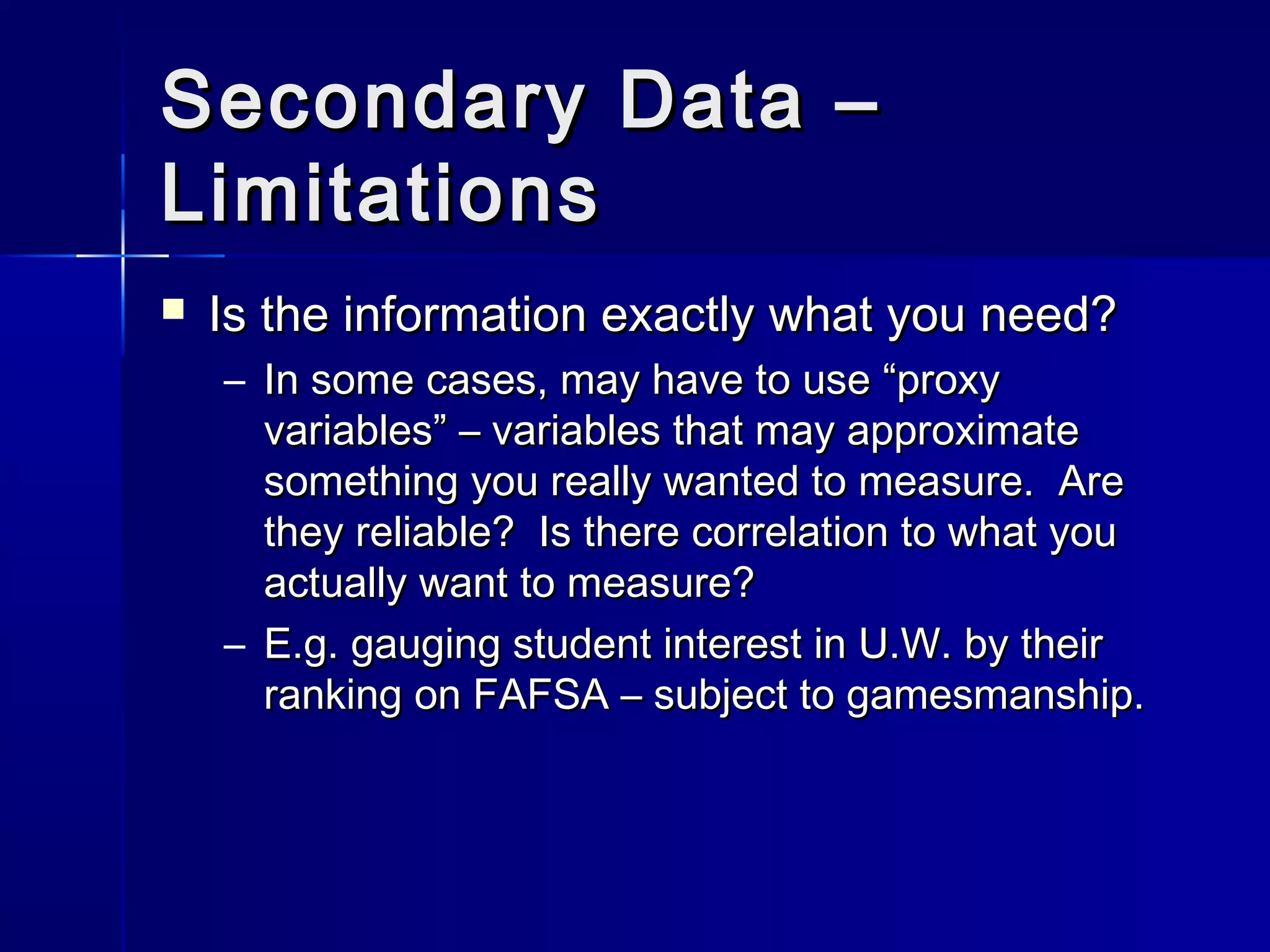 Secondary Data –Secondary Data –
LimitationsLimitations
 Is the information exactly what you need?Is the information exactly what you need?
– In some cases, may have to use “proxyIn some cases, may have to use “proxy
variables” – variables that may approximatevariables” – variables that may approximate
something you really wanted to measure. Aresomething you really wanted to measure. Are
they reliable? Is there correlation to what youthey reliable? Is there correlation to what you
actually want to measure?actually want to measure?
– E.g. gauging student interest in U.W. by theirE.g. gauging student interest in U.W. by their
ranking on FAFSA – subject to gamesmanship.ranking on FAFSA – subject to gamesmanship.
 