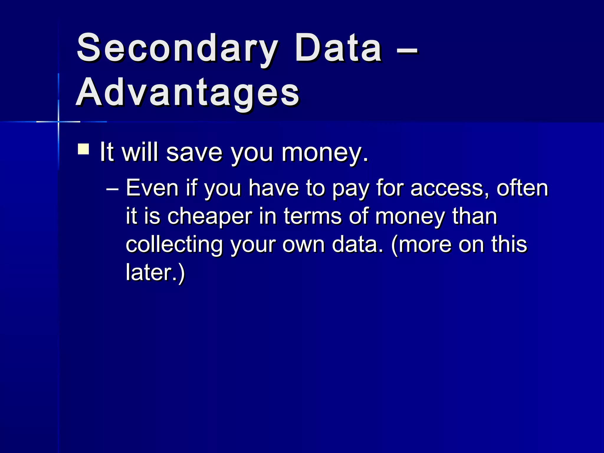 Secondary Data –Secondary Data –
AdvantagesAdvantages
 It will save you money.It will save you money.
– Even if you have to pay for access, oftenEven if you have to pay for access, often
it is cheaper in terms of money thanit is cheaper in terms of money than
collecting your own data. (more on thiscollecting your own data. (more on this
later.)later.)
 