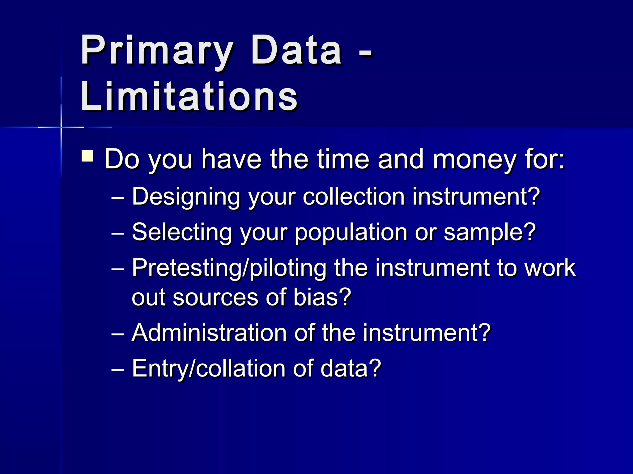 Primary Data -Primary Data -
LimitationsLimitations
 Do you have the time and money for:Do you have the time and money for:
– Designing your collection instrument?Designing your collection instrument?
– Selecting your population or sample?Selecting your population or sample?
– Pretesting/piloting the instrument to workPretesting/piloting the instrument to work
out sources of bias?out sources of bias?
– Administration of the instrument?Administration of the instrument?
– Entry/collation of data?Entry/collation of data?
 