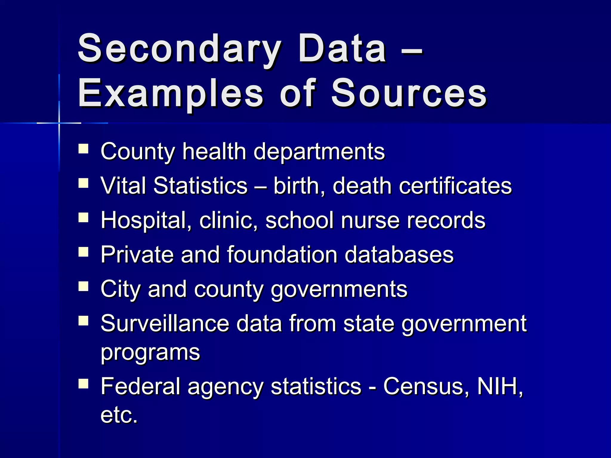 Secondary Data –Secondary Data –
Examples of SourcesExamples of Sources
 County health departmentsCounty health departments
 Vital Statistics – birth, death certificatesVital Statistics – birth, death certificates
 Hospital, clinic, school nurse recordsHospital, clinic, school nurse records
 Private and foundation databasesPrivate and foundation databases
 City and county governmentsCity and county governments
 Surveillance data from state governmentSurveillance data from state government
programsprograms
 Federal agency statistics - Census, NIH,Federal agency statistics - Census, NIH,
etc.etc.
 