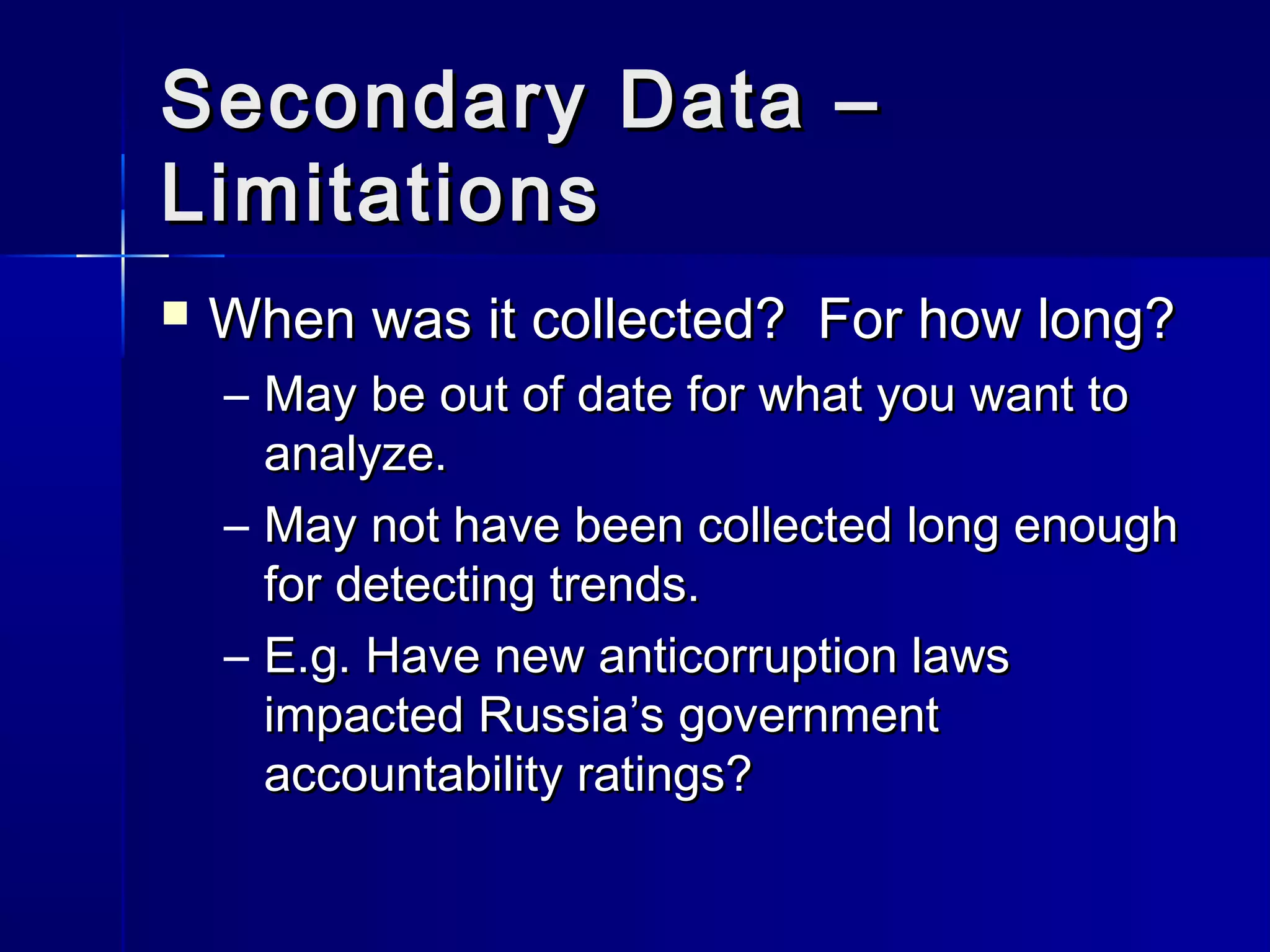 Secondary Data –Secondary Data –
LimitationsLimitations
 When was it collected? For how long?When was it collected? For how long?
– May be out of date for what you want toMay be out of date for what you want to
analyze.analyze.
– May not have been collected long enoughMay not have been collected long enough
for detecting trends.for detecting trends.
– E.g. Have new anticorruption lawsE.g. Have new anticorruption laws
impacted Russia’s governmentimpacted Russia’s government
accountability ratings?accountability ratings?
 
