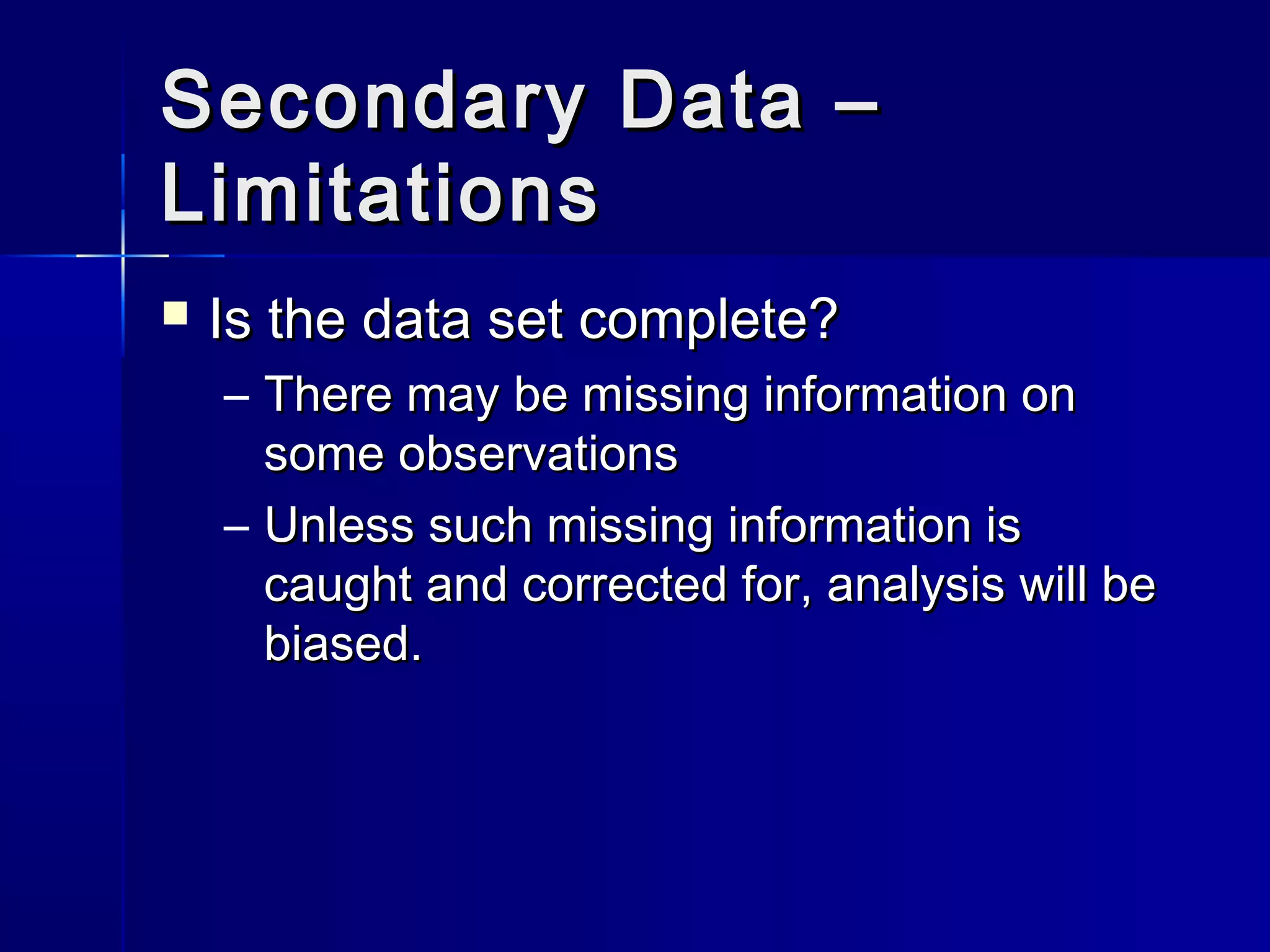 Secondary Data –Secondary Data –
LimitationsLimitations
 Is the data set complete?Is the data set complete?
– There may be missing information onThere may be missing information on
some observationssome observations
– Unless such missing information isUnless such missing information is
caught and corrected for, analysis will becaught and corrected for, analysis will be
biased.biased.
 