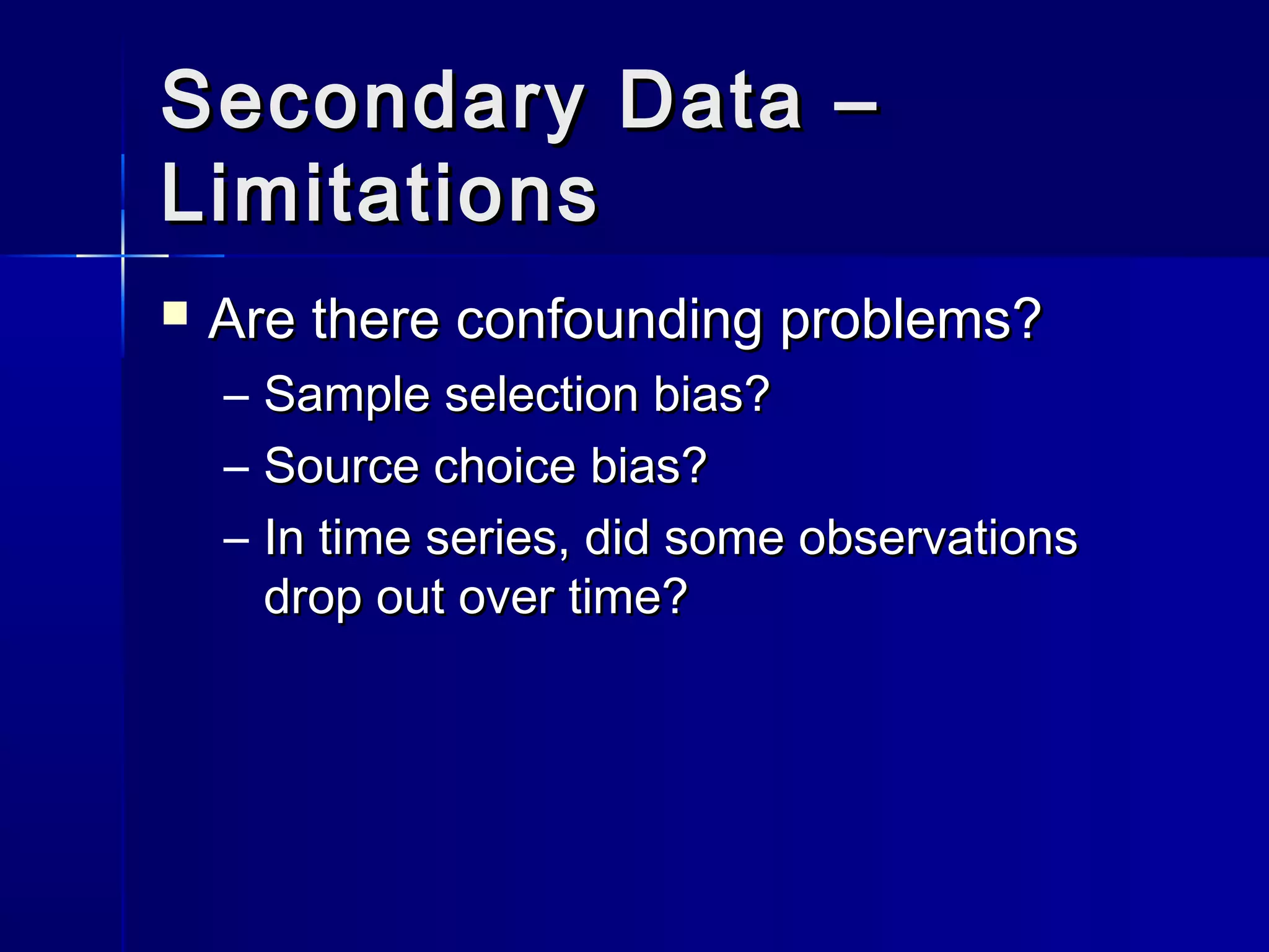 Secondary Data –Secondary Data –
LimitationsLimitations
 Are there confounding problems?Are there confounding problems?
– Sample selection bias?Sample selection bias?
– Source choice bias?Source choice bias?
– In time series, did some observationsIn time series, did some observations
drop out over time?drop out over time?
 