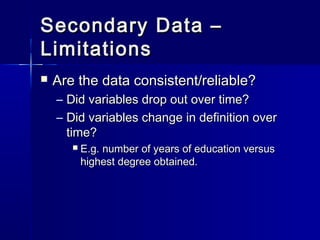 Secondary Data –Secondary Data –
LimitationsLimitations
 Are the data consistent/reliable?Are the data consistent/reliable?
– Did variables drop out over time?Did variables drop out over time?
– Did variables change in definition overDid variables change in definition over
time?time?
 E.g. number of years of education versusE.g. number of years of education versus
highest degree obtained.highest degree obtained.
 