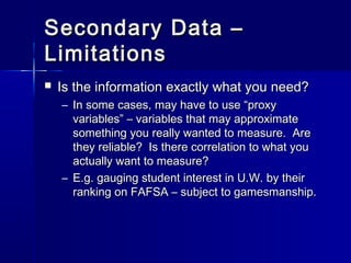 Secondary Data –Secondary Data –
LimitationsLimitations
 Is the information exactly what you need?Is the information exactly what you need?
– In some cases, may have to use “proxyIn some cases, may have to use “proxy
variables” – variables that may approximatevariables” – variables that may approximate
something you really wanted to measure. Aresomething you really wanted to measure. Are
they reliable? Is there correlation to what youthey reliable? Is there correlation to what you
actually want to measure?actually want to measure?
– E.g. gauging student interest in U.W. by theirE.g. gauging student interest in U.W. by their
ranking on FAFSA – subject to gamesmanship.ranking on FAFSA – subject to gamesmanship.
 