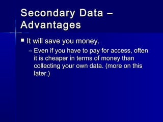 Secondary Data –Secondary Data –
AdvantagesAdvantages
 It will save you money.It will save you money.
– Even if you have to pay for access, oftenEven if you have to pay for access, often
it is cheaper in terms of money thanit is cheaper in terms of money than
collecting your own data. (more on thiscollecting your own data. (more on this
later.)later.)
 