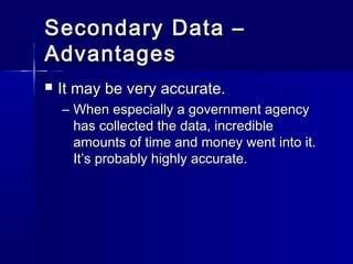 Secondary Data –Secondary Data –
AdvantagesAdvantages
 It may be very accurate.It may be very accurate.
– When especially a government agencyWhen especially a government agency
has collected the data, incrediblehas collected the data, incredible
amounts of time and money went into it.amounts of time and money went into it.
It’s probably highly accurate.It’s probably highly accurate.
 