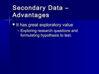 Secondary Data –Secondary Data –
AdvantagesAdvantages
 It has great exploratory valueIt has great exploratory value
– Exploring research questions andExploring research questions and
formulating hypothesis to test.formulating hypothesis to test.
 
