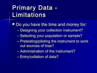 Primary Data -Primary Data -
LimitationsLimitations
 Do you have the time and money for:Do you have the time and money for:
– Designing your collection instrument?Designing your collection instrument?
– Selecting your population or sample?Selecting your population or sample?
– Pretesting/piloting the instrument to workPretesting/piloting the instrument to work
out sources of bias?out sources of bias?
– Administration of the instrument?Administration of the instrument?
– Entry/collation of data?Entry/collation of data?
 