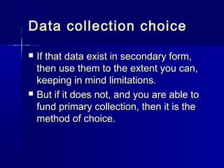 Data collection choiceData collection choice
 If that data exist in secondary form,If that data exist in secondary form,
then use them to the extent you can,then use them to the extent you can,
keeping in mind limitations.keeping in mind limitations.
 But if it does not, and you are able toBut if it does not, and you are able to
fund primary collection, then it is thefund primary collection, then it is the
method of choice.method of choice.
 