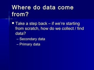 Where do data comeWhere do data come
from?from?
 Take a step back – if we’re startingTake a step back – if we’re starting
from scratch, how do we collect / findfrom scratch, how do we collect / find
data?data?
– Secondary dataSecondary data
– Primary dataPrimary data
 