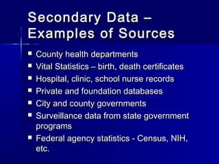 Secondary Data –Secondary Data –
Examples of SourcesExamples of Sources
 County health departmentsCounty health departments
 Vital Statistics – birth, death certificatesVital Statistics – birth, death certificates
 Hospital, clinic, school nurse recordsHospital, clinic, school nurse records
 Private and foundation databasesPrivate and foundation databases
 City and county governmentsCity and county governments
 Surveillance data from state governmentSurveillance data from state government
programsprograms
 Federal agency statistics - Census, NIH,Federal agency statistics - Census, NIH,
etc.etc.
 