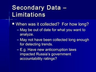 Secondary Data –Secondary Data –
LimitationsLimitations
 When was it collected? For how long?When was it collected? For how long?
– May be out of date for what you want toMay be out of date for what you want to
analyze.analyze.
– May not have been collected long enoughMay not have been collected long enough
for detecting trends.for detecting trends.
– E.g. Have new anticorruption lawsE.g. Have new anticorruption laws
impacted Russia’s governmentimpacted Russia’s government
accountability ratings?accountability ratings?
 