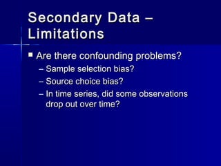 Secondary Data –Secondary Data –
LimitationsLimitations
 Are there confounding problems?Are there confounding problems?
– Sample selection bias?Sample selection bias?
– Source choice bias?Source choice bias?
– In time series, did some observationsIn time series, did some observations
drop out over time?drop out over time?
 