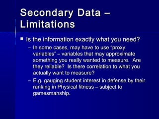 Secondary Data –Secondary Data –
LimitationsLimitations
 Is the information exactly what you need?Is the information exactly what you need?
– In some cases, may have to use “proxyIn some cases, may have to use “proxy
variables” – variables that may approximatevariables” – variables that may approximate
something you really wanted to measure. Aresomething you really wanted to measure. Are
they reliable? Is there correlation to what youthey reliable? Is there correlation to what you
actually want to measure?actually want to measure?
– E.g. gauging student interest in defense by theirE.g. gauging student interest in defense by their
ranking in Physical fitness – subject toranking in Physical fitness – subject to
gamesmanship.gamesmanship.
 