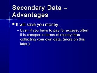 Secondary Data –Secondary Data –
AdvantagesAdvantages
 It will save you money.It will save you money.
– Even if you have to pay for access, oftenEven if you have to pay for access, often
it is cheaper in terms of money thanit is cheaper in terms of money than
collecting your own data. (more on thiscollecting your own data. (more on this
later.)later.)
 