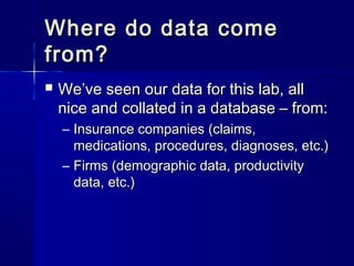 Where do data comeWhere do data come
from?from?
 We’ve seen our data for this lab, allWe’ve seen our data for this lab, all
nice and collated in a database – from:nice and collated in a database – from:
– Insurance companies (claims,Insurance companies (claims,
medications, procedures, diagnoses, etc.)medications, procedures, diagnoses, etc.)
– Firms (demographic data, productivityFirms (demographic data, productivity
data, etc.)data, etc.)
 