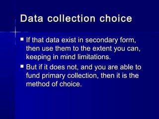 Data collection choiceData collection choice
 If that data exist in secondary form,If that data exist in secondary form,
then use them to the extent you can,then use them to the extent you can,
keeping in mind limitations.keeping in mind limitations.
 But if it does not, and you are able toBut if it does not, and you are able to
fund primary collection, then it is thefund primary collection, then it is the
method of choice.method of choice.
 