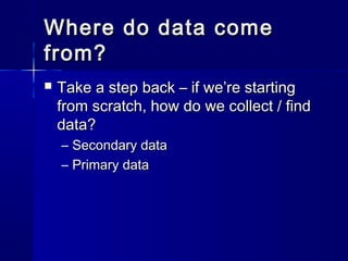Where do data comeWhere do data come
from?from?
 Take a step back – if we’re startingTake a step back – if we’re starting
from scratch, how do we collect / findfrom scratch, how do we collect / find
data?data?
– Secondary dataSecondary data
– Primary dataPrimary data
 