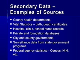 Secondary Data –Secondary Data –
Examples of SourcesExamples of Sources
 County health departmentsCounty health departments
 Vital Statistics – birth, death certificatesVital Statistics – birth, death certificates
 Hospital, clinic, school nurse recordsHospital, clinic, school nurse records
 Private and foundation databasesPrivate and foundation databases
 City and county governmentsCity and county governments
 Surveillance data from state governmentSurveillance data from state government
programsprograms
 Federal agency statistics - Census, NIH,Federal agency statistics - Census, NIH,
etc.etc.
 