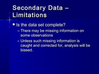 Secondary Data –Secondary Data –
LimitationsLimitations
 Is the data set complete?Is the data set complete?
– There may be missing information onThere may be missing information on
some observationssome observations
– Unless such missing information isUnless such missing information is
caught and corrected for, analysis will becaught and corrected for, analysis will be
biased.biased.
 