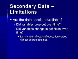 Secondary Data –Secondary Data –
LimitationsLimitations
 Are the data consistent/reliable?Are the data consistent/reliable?
– Did variables drop out over time?Did variables drop out over time?
– Did variables change in definition overDid variables change in definition over
time?time?
 E.g. number of years of education versusE.g. number of years of education versus
highest degree obtained.highest degree obtained.
 
