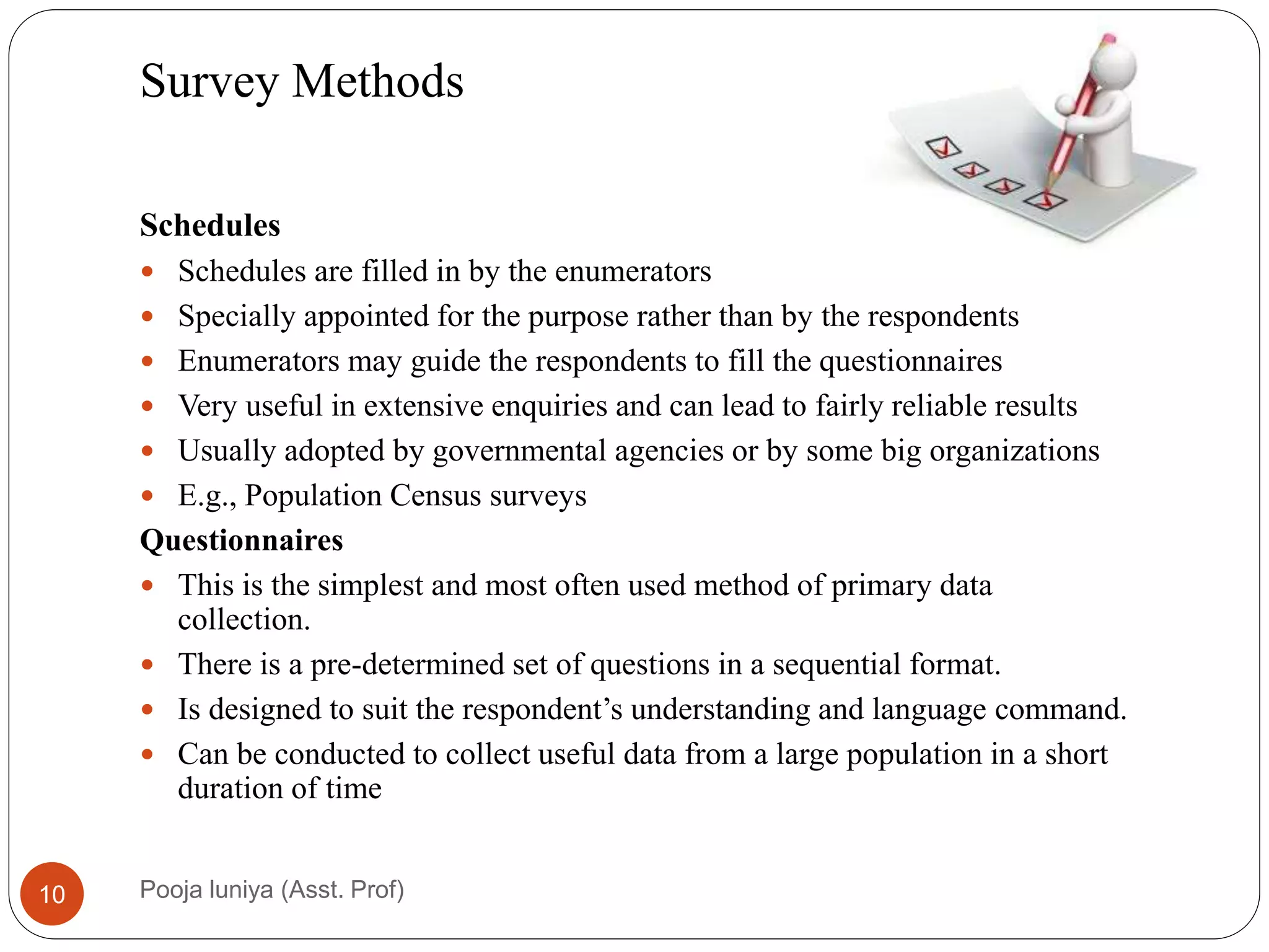 Survey Methods
Schedules
 Schedules are filled in by the enumerators21
 Specially appointed for the purpose rather than by the respondents
 Enumerators may guide the respondents to fill the questionnaires
 Very useful in extensive enquiries and can lead to fairly reliable results
 Usually adopted by governmental agencies or by some big organizations
 E.g., Population Census surveys
Questionnaires
 This is the simplest and most often used method of primary data
collection.
 There is a pre-determined set of questions in a sequential format.
 Is designed to suit the respondent’s understanding and language command.
 Can be conducted to collect useful data from a large population in a short
duration of time
10 Pooja luniya (Asst. Prof)
 