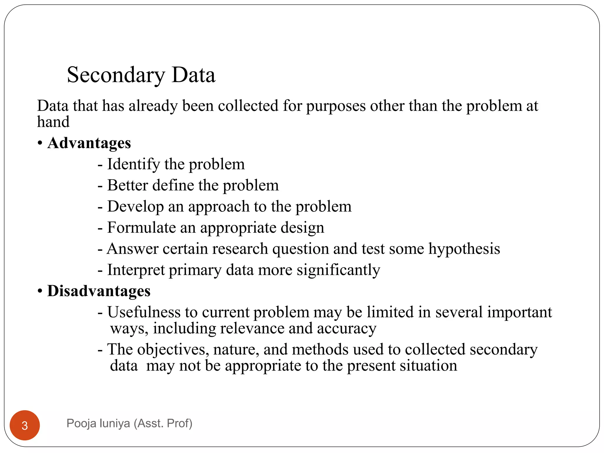 Secondary Data
Data that has already been collected for purposes other than the problem at
hand
• Advantages
- Identify the problem
- Better define the problem
- Develop an approach to the problem
- Formulate an appropriate design
- Answer certain research question and test some hypothesis
- Interpret primary data more significantly
• Disadvantages
- Usefulness to current problem may be limited in several important
ways, including relevance and accuracy
- The objectives, nature, and methods used to collected secondary
data may not be appropriate to the present situation
3 Pooja luniya (Asst. Prof)
 