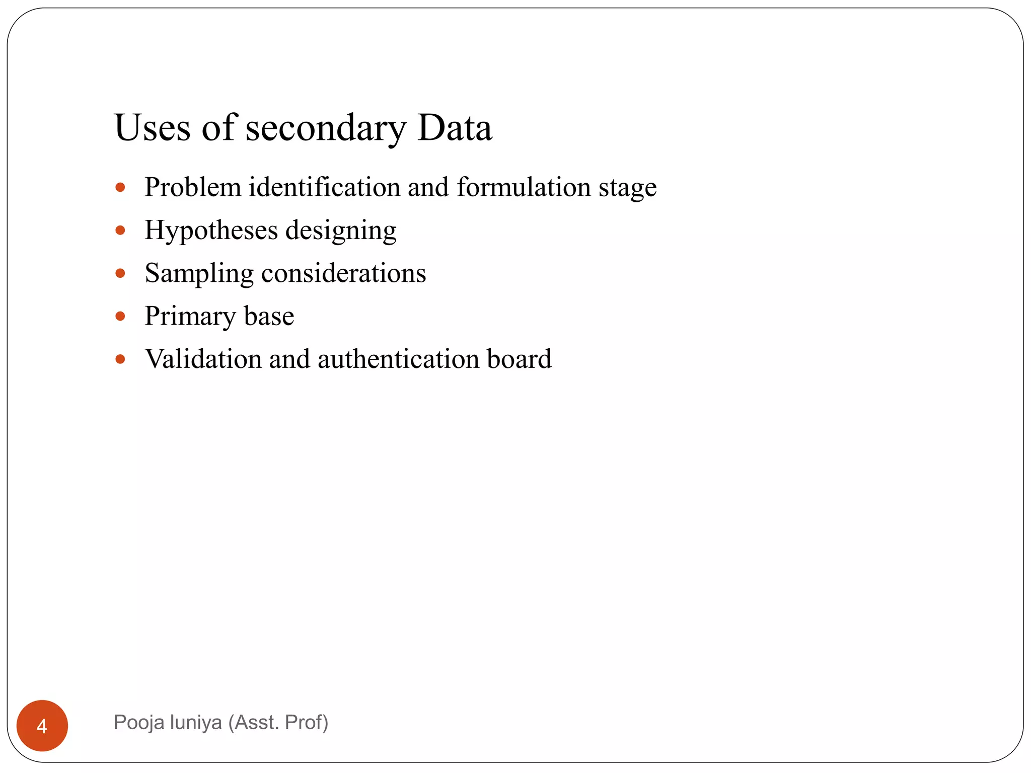 Uses of secondary Data
 Problem identification and formulation stage
 Hypotheses designing
 Sampling considerations
 Primary base
 Validation and authentication board
4 Pooja luniya (Asst. Prof)
 