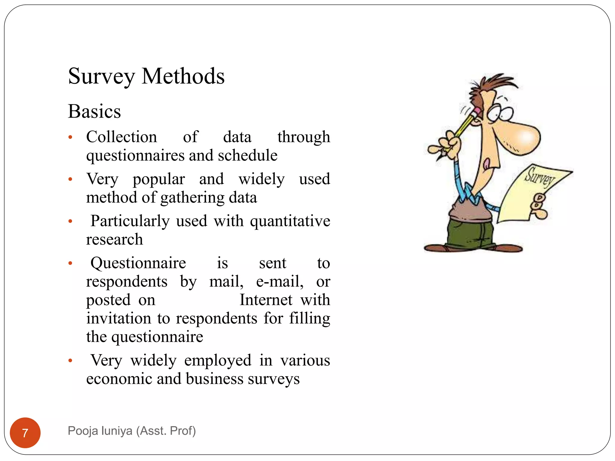 Survey Methods
Basics
• Collection of data through
questionnaires and schedule14
• Very popular and widely used
method of gathering data
• Particularly used with quantitative
research
• Questionnaire is sent to
respondents by mail, e-mail, or
posted on Internet with
invitation to respondents for filling
the questionnaire
• Very widely employed in various
economic and business surveys
7 Pooja luniya (Asst. Prof)
 