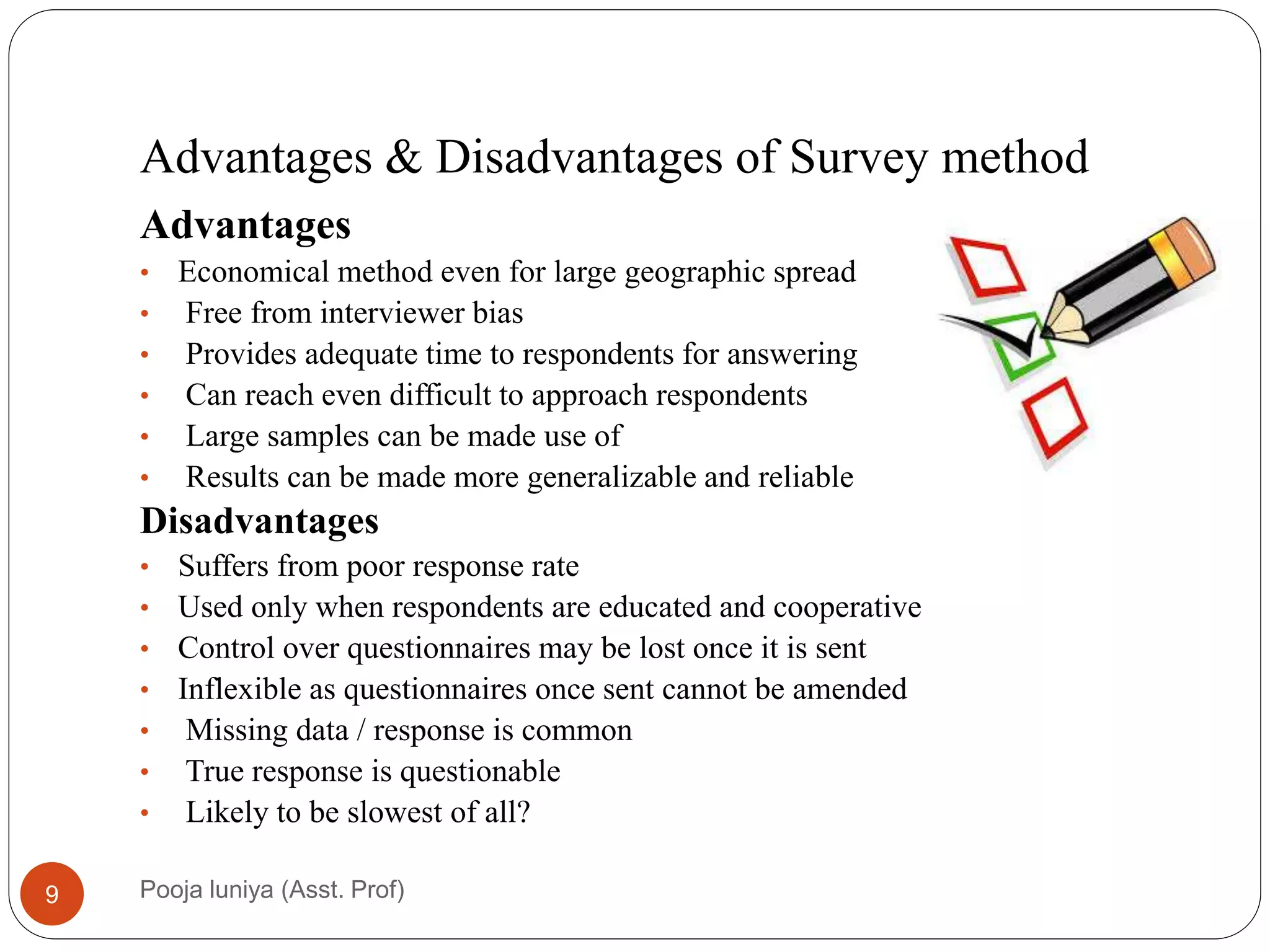 Advantages & Disadvantages of Survey method
Advantages
• Economical method even for large geographic spread
• Free from interviewer bias
• Provides adequate time to respondents for answering
• Can reach even difficult to approach respondents
• Large samples can be made use of
• Results can be made more generalizable and reliable
Disadvantages
• Suffers from poor response rate
• Used only when respondents are educated and cooperative
• Control over questionnaires may be lost once it is sent
• Inflexible as questionnaires once sent cannot be amended
• Missing data / response is common
• True response is questionable
• Likely to be slowest of all?
9 Pooja luniya (Asst. Prof)
 