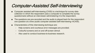 Computer-Assisted Self-Interviewing
■ Computer assisted self-interviewing (CASI) is a technique for survey data
collection in which the respondent uses a computer to complete the survey
questionnaire without an interviewer administering it to the respondent.
■ The questions are pre-recorded and the audio is played back for the respondent
one question at a time (audio computer assisted self-interviewing—ACASI).
■ Characteristics of this interviewing technique are:
– Help screens and courteous error messages are provided.
– Colourful screens and on and off-screen stimuli.
– Also used to conduct business-to-business research.
 