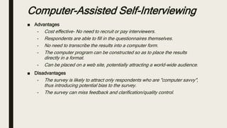 ■ Advantages
– Cost effective- No need to recruit or pay interviewers.
– Respondents are able to fill in the questionnaires themselves.
– No need to transcribe the results into a computer form.
– The computer program can be constructed so as to place the results
directly in a format.
– Can be placed on a web site, potentially attracting a world-wide audience.
■ Disadvantages
– The survey is likely to attract only respondents who are "computer savvy",
thus introducing potential bias to the survey.
– The survey can miss feedback and clarification/quality control.
Computer-Assisted Self-Interviewing
 