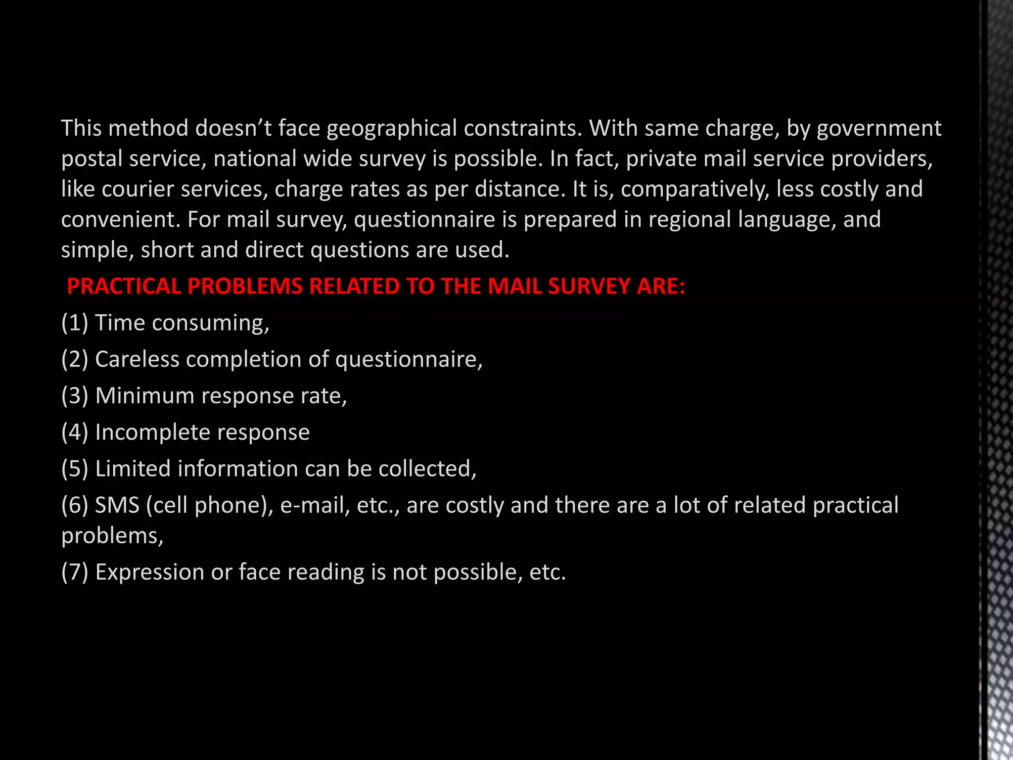 This method doesn’t face geographical constraints. With same charge, by government
postal service, national wide survey is possible. In fact, private mail service providers,
like courier services, charge rates as per distance. It is, comparatively, less costly and
convenient. For mail survey, questionnaire is prepared in regional language, and
simple, short and direct questions are used.
PRACTICAL PROBLEMS RELATED TO THE MAIL SURVEY ARE:
(1) Time consuming,
(2) Careless completion of questionnaire,
(3) Minimum response rate,
(4) Incomplete response
(5) Limited information can be collected,
(6) SMS (cell phone), e-mail, etc., are costly and there are a lot of related practical
problems,
(7) Expression or face reading is not possible, etc.
 