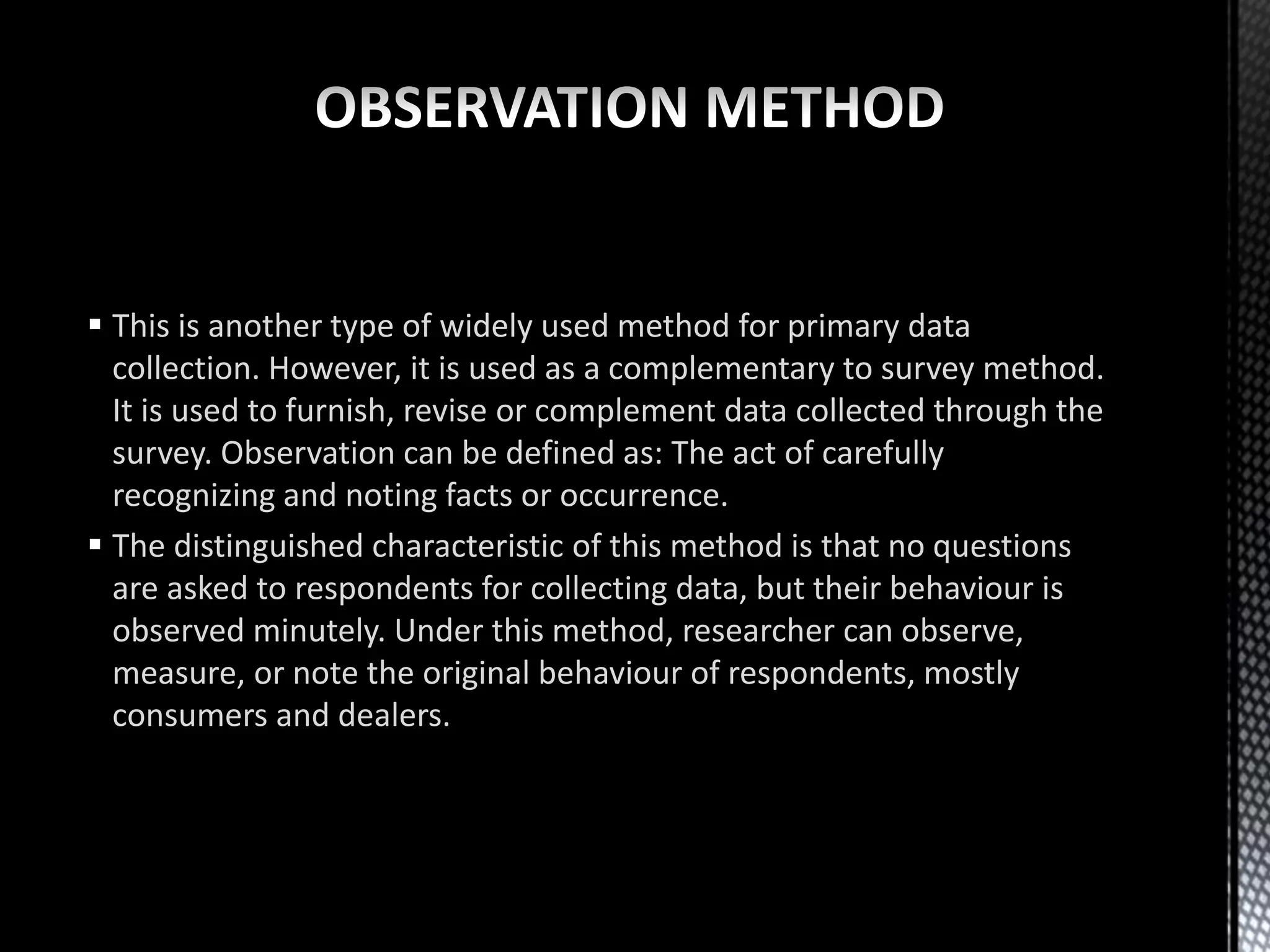  This is another type of widely used method for primary data
collection. However, it is used as a complementary to survey method.
It is used to furnish, revise or complement data collected through the
survey. Observation can be defined as: The act of carefully
recognizing and noting facts or occurrence.
 The distinguished characteristic of this method is that no questions
are asked to respondents for collecting data, but their behaviour is
observed minutely. Under this method, researcher can observe,
measure, or note the original behaviour of respondents, mostly
consumers and dealers.
 