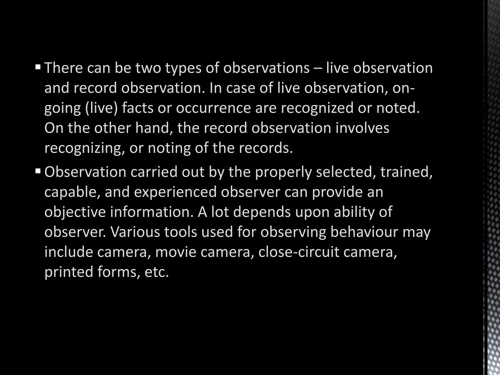 There can be two types of observations – live observation
and record observation. In case of live observation, on-
going (live) facts or occurrence are recognized or noted.
On the other hand, the record observation involves
recognizing, or noting of the records.
Observation carried out by the properly selected, trained,
capable, and experienced observer can provide an
objective information. A lot depends upon ability of
observer. Various tools used for observing behaviour may
include camera, movie camera, close-circuit camera,
printed forms, etc.
 
