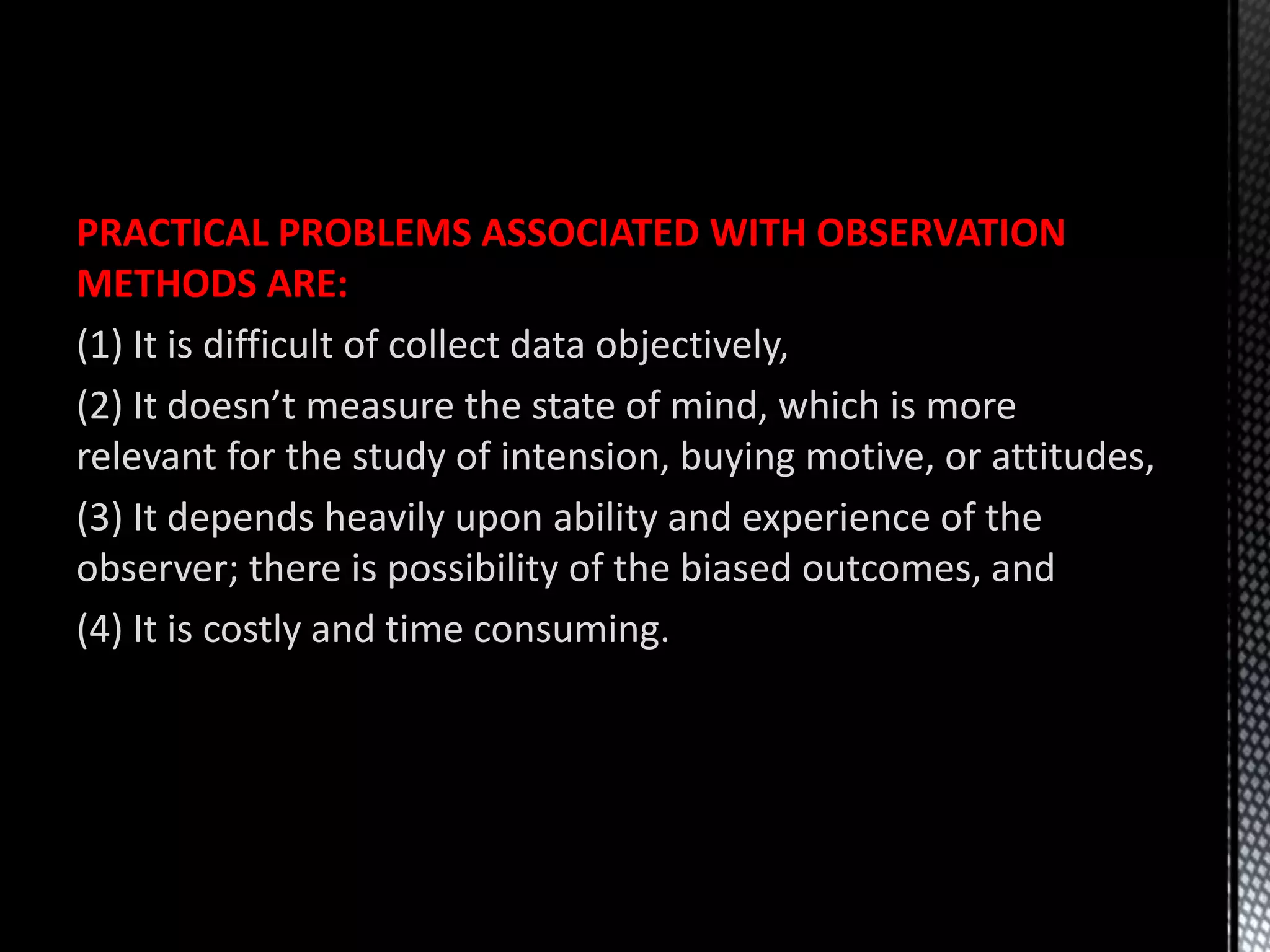 PRACTICAL PROBLEMS ASSOCIATED WITH OBSERVATION
METHODS ARE:
(1) It is difficult of collect data objectively,
(2) It doesn’t measure the state of mind, which is more
relevant for the study of intension, buying motive, or attitudes,
(3) It depends heavily upon ability and experience of the
observer; there is possibility of the biased outcomes, and
(4) It is costly and time consuming.
 