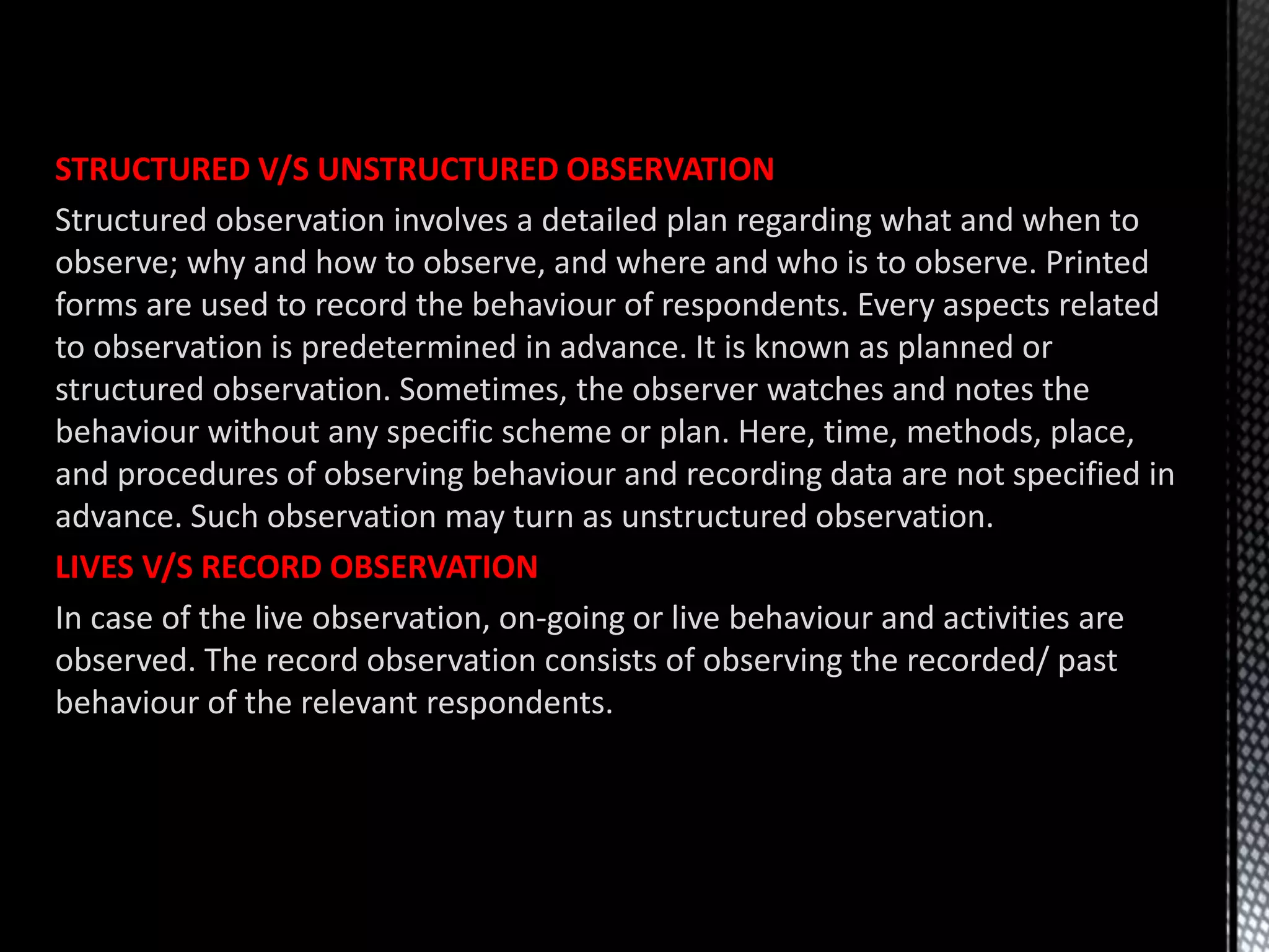 STRUCTURED V/S UNSTRUCTURED OBSERVATION
Structured observation involves a detailed plan regarding what and when to
observe; why and how to observe, and where and who is to observe. Printed
forms are used to record the behaviour of respondents. Every aspects related
to observation is predetermined in advance. It is known as planned or
structured observation. Sometimes, the observer watches and notes the
behaviour without any specific scheme or plan. Here, time, methods, place,
and procedures of observing behaviour and recording data are not specified in
advance. Such observation may turn as unstructured observation.
LIVES V/S RECORD OBSERVATION
In case of the live observation, on-going or live behaviour and activities are
observed. The record observation consists of observing the recorded/ past
behaviour of the relevant respondents.
 