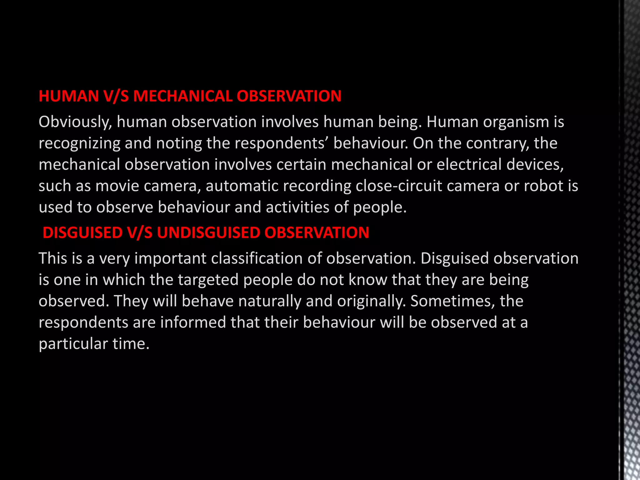 HUMAN V/S MECHANICAL OBSERVATION
Obviously, human observation involves human being. Human organism is
recognizing and noting the respondents’ behaviour. On the contrary, the
mechanical observation involves certain mechanical or electrical devices,
such as movie camera, automatic recording close-circuit camera or robot is
used to observe behaviour and activities of people.
DISGUISED V/S UNDISGUISED OBSERVATION
This is a very important classification of observation. Disguised observation
is one in which the targeted people do not know that they are being
observed. They will behave naturally and originally. Sometimes, the
respondents are informed that their behaviour will be observed at a
particular time.
 