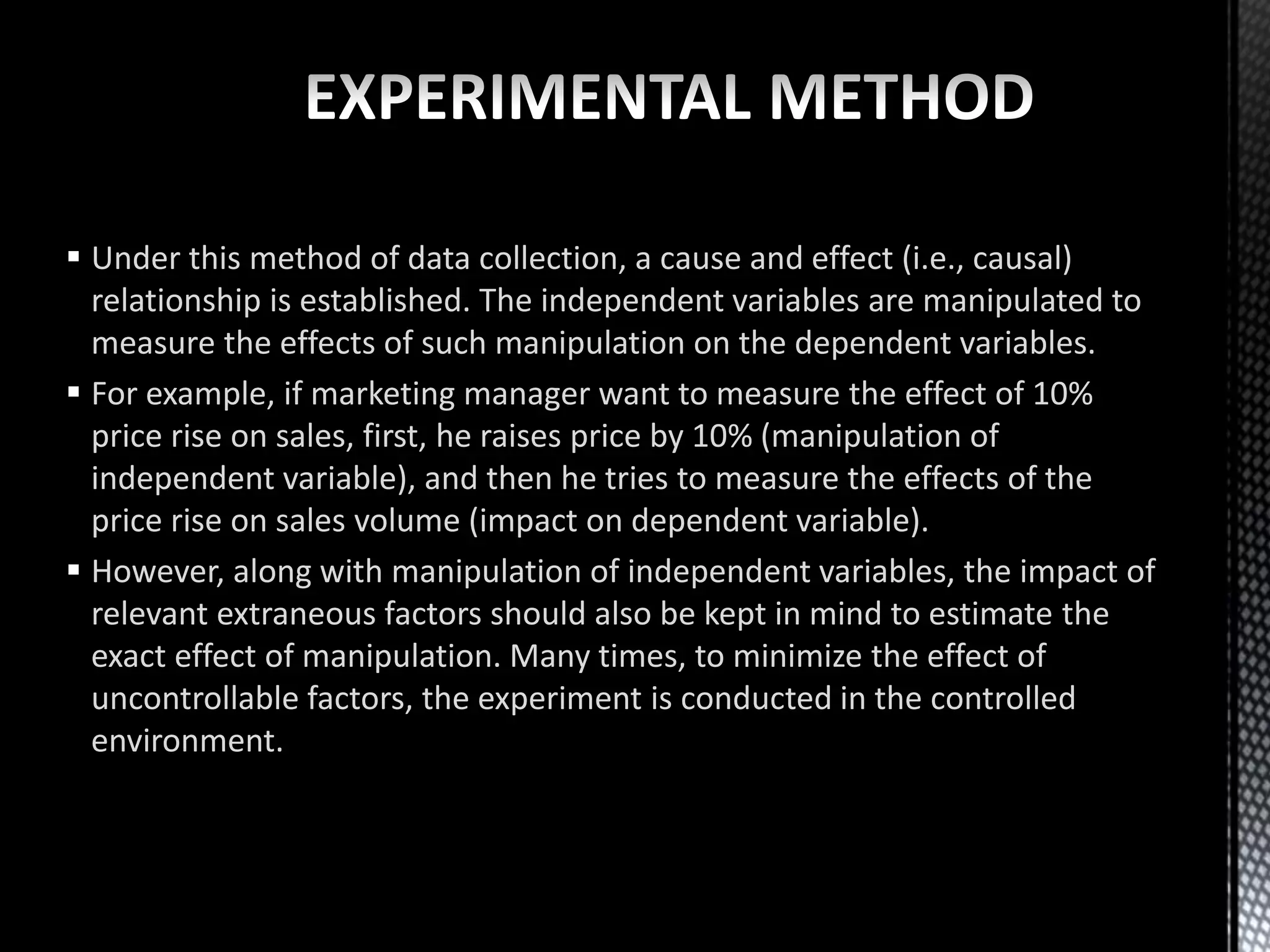  Under this method of data collection, a cause and effect (i.e., causal)
relationship is established. The independent variables are manipulated to
measure the effects of such manipulation on the dependent variables.
 For example, if marketing manager want to measure the effect of 10%
price rise on sales, first, he raises price by 10% (manipulation of
independent variable), and then he tries to measure the effects of the
price rise on sales volume (impact on dependent variable).
 However, along with manipulation of independent variables, the impact of
relevant extraneous factors should also be kept in mind to estimate the
exact effect of manipulation. Many times, to minimize the effect of
uncontrollable factors, the experiment is conducted in the controlled
environment.
 